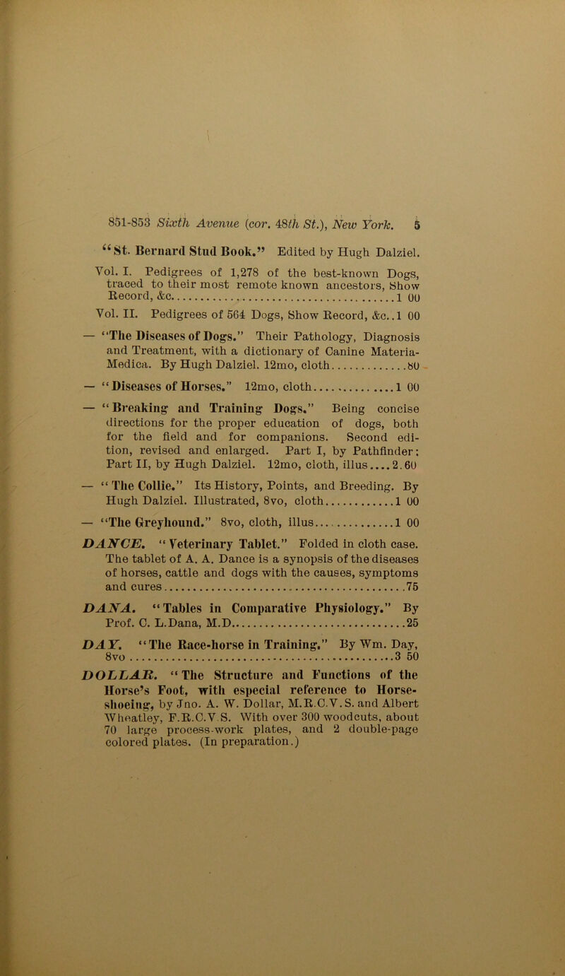 “St. Bernard Stud Book.” Edited by Hugh Dalziel. Vol. I. Pedigrees of 1,278 of the best-known Dogs, traced to their most remote known ancestors, Show Becord, &c 1 ou Vol. II. Pedigrees of 564 Dogs, Show Becord, &c. .1 00 — “The Diseases of Dogs.” Their Pathology, Diagnosis and Treatment, with a dictionary of Canine Materia- Medica. By Hugh Dalziel. 12mo, cloth 80 — “Diseases of Horses.” 12mo, cloth l 00 — “ Breaking and Training Dogs.” Being concise directions for the proper education of dogs, both for the field and for companions. Second edi- tion, revised and enlarged. Part I, by Pathfinder: Part II, by Hugh Dalziel. 12mo, cloth, illus....2.60 — “ The Collie.” Its History, Points, and Breeding. By Hugh Dalziel. Illustrated, 8vo, cloth 1 00 — “The Greyhound.” 8vo, cloth, illus 1 00 DANCE. “ Veterinary Tablet.” Folded in cloth case. The tablet of A. A. Dance is a synopsis of the diseases of horses, cattle and dogs with the causes, symptoms and cures 75 DANA. “Tables in Comparative Physiology.” By Prof. C. L.Dana, M.D 25 DAY. “The Race-liorse in Training.” By Wm. Day, 8vo 3 50 DOLLAR. “The Structure and Functions of the Horse’s Foot, with especial reference to Horse- shoeing, by Jno. A. W. Dollar, M.B.C.V. S. and Albert Wheatley, F.B.C.V S. With over 300 woodcuts, about 70 large process-work plates, and 2 double-page colored plates. (In preparation.)