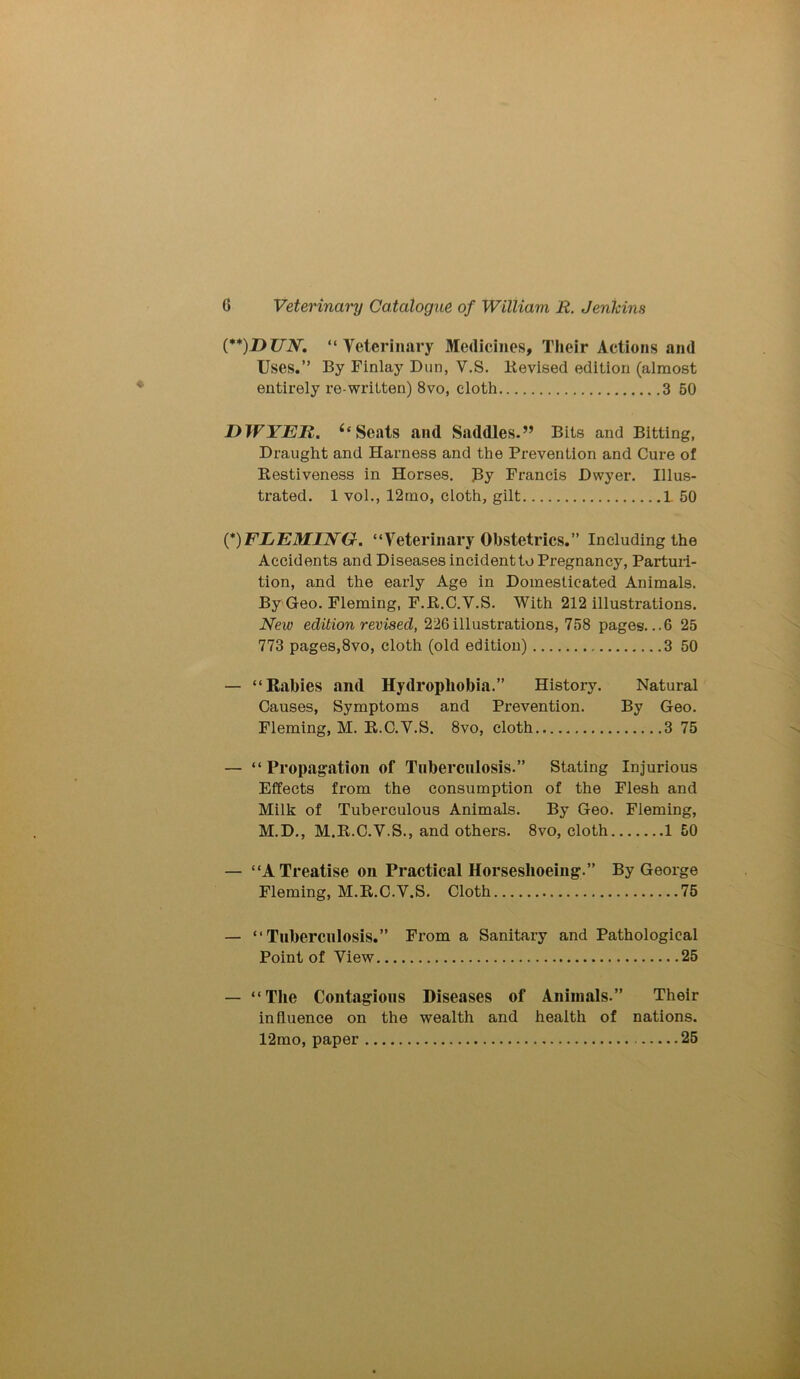 (**)DUN. “Veterinary Medicines, Their Actions and Uses.” By Finlay Dun, V.S. Devised edition (almost entirely re-written) 8vo, cloth 3 50 DWYER. 6‘ Scats and Saddles.” Bits and Bitting, Draught and Harness and the Prevention and Cure of Restiveness in Horses. By Francis Dwyer. Illus- trated. 1 vol., 12mo, cloth, gilt L 50 (*)FLEMING. “Veterinary Obstetrics.” Including the Accidents and Diseases incident to Pregnancy, Parturi- tion, and the early Age in Domesticated Animals. By Geo. Fleming, F.R.C.V.S. With 212 illustrations. New edition revised, 226illustrations, 758 pages. ..6 25 773 pages,8vo, cloth (old edition) 3 50 — “Rabies and Hydrophobia.” History. Natural Causes, Symptoms and Prevention. By Geo. Fleming, M. R.C.V.S. 8vo, cloth 3 75 — “Propagation of Tuberculosis.” Stating Injurious Effects from the consumption of the Flesh and Milk of Tuberculous Animals. By Geo. Fleming, M.D., M.R.C.V.S., and others. 8vo, cloth 1 50 — “A Treatise on Practical Horseshoeing.” By George Fleming, M.R.C.V.S. Cloth 75 — “Tuberculosis.” From a Sanitary and Pathological Point of View 25 — “The Contagions Diseases of Animals.” Their influence on the wealth and health of nations. 12mo, paper 25