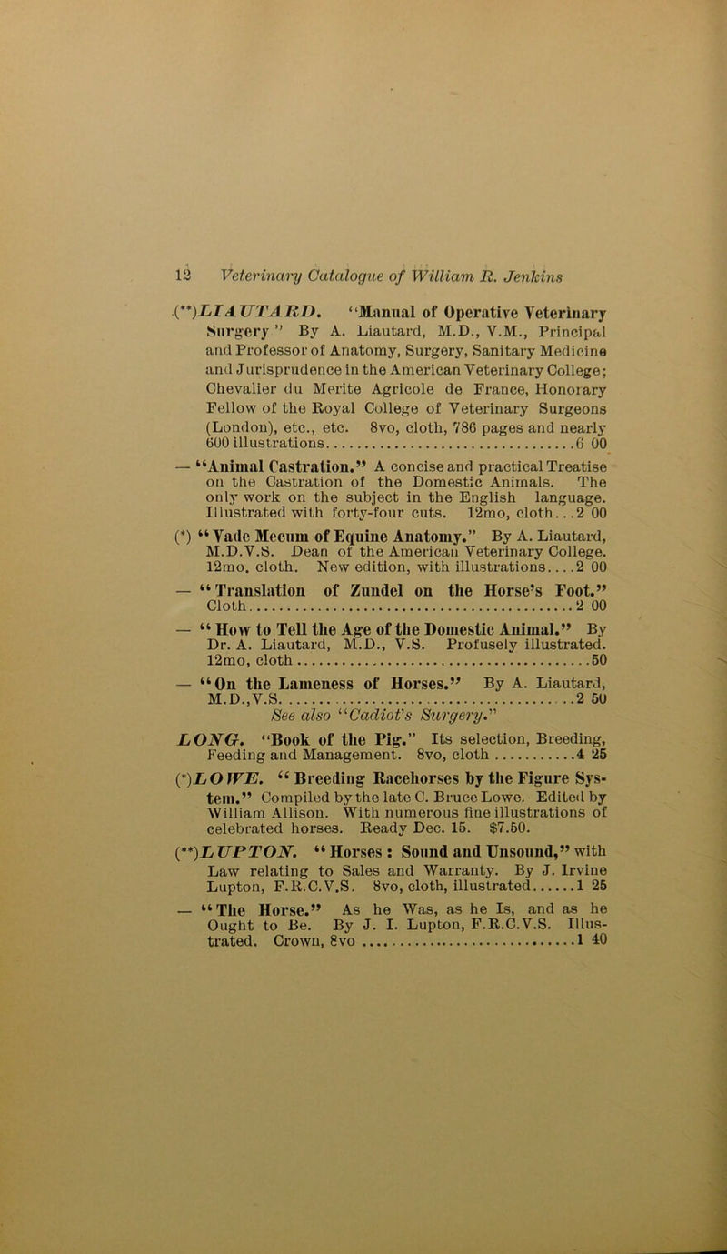 (**)LI AUTARD. “Manual of Operative Veterinary Surgery ” By A. Liautard, M.D., V.M., Principal and Professor of Anatomy, Surgery, Sanitary Medicine and Jurisprudence in the American Veterinary College; Chevalier du Merite Agricole de France, Honorary Fellow of the Royal College of Veterinary Surgeons (London), etc., etc. 8vo, cloth, 786 pages and nearly 600 illustrations 6 00 — “Animal Castration.” A concise and practical Treatise on the Castration of the Domestic Animals. The only work on the subject in the English language. Illustrated with forty-four cuts. 12mo, cloth...2 00 (*) “ Vade Mecnm of Equine Anatomy.” By A. Liautard, M.D.V.S. Dean of the American Veterinary College. l2mo. cloth. New edition, with illustrations 2 00 — “Translation of Zundel on the Horse’s Foot.” Cloth 2 00 — “ How to Tell the Age of the Domestic Animal.” By Dr. A. Liautard, M.D., V.S. Profusely illustrated. 12mo, cloth 50 — “On the Lameness of Horses.” By A. Liautard, M.D.,V.S 2 50 See also uCadiot's Surgery J LONG. “Book of the Pig.” Its selection, Breeding, Feeding and Management. 8vo, cloth 4 25 ('*)LOWE. “ Breeding Racehorses by the Figure Sys- tem.” Compiled by the late C. Bruce Lowe. Edited by William Allison. With numerous fine illustrations of celebrated horses. Ready Dec. 15. $7.50. (**)L UPTON. “ Horses : Sound and Unsound,” with Law relating to Sales and Warranty. By J. Irvine Lupton, F.R.C.V.S. 8vo, cloth, illustrated 1 25 — “The Horse.” As he Was, as he Is, and as he Ought to Be. By J. I. Lupton, F.R.C.V.S. Illus- trated. Crown, 8vo 1 40