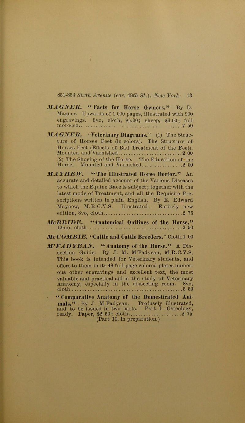 \ 851-853 Sixth Avenue (cor. 48£7i St.), New York. 13 MAGNER. “Facts for Horse Owners.” By D. Magner. Upwards of 1,000 pages, illustrated with 900 engravings. 8vo, cloth, $5.00; sheep, $6.00; full morocco 7 50 MAGNER. “Veterinary Diagrams.” (1) The Struc- ture of Horses Feet (in colors). The Structure of Horses Feet (Effects of Bad Treatment of the Feet). Mounted and Varnished .2 00 (2) The Shoeing of the Horse. The Education of the Horse. Mounted and Varnished 2 00 MAYHEW. “The Illustrated Horse Doctor.” An accurate and detailed account of the Various Diseases to which the Equine Race is subject; together with the latest mode of Treatment, and all the Requisite Pre- scriptions written in plain English. By E. Edward Maynew, M.R.C.V.S. Illustrated. Entirely new edition, 8vo, cloth 2 75 McBRIDE. “Anatomical Outlines of the Horse.” 12mo, cloth 2 50 McCOMBIE. “Cattle and Cattle Breeders.” Cloth.1 00 M’FADYEAN. “ Anatomy of the Horse.” A Dis- section Guide. By J. M. M’Fadvean, M.R.C.V.S. This book is intended for Veterinary students, and offers to them in its 48 full-page colored plates numer- ous other engravings and excellent text, the most valuable and practical aid in the study of Veterinary Anatomy, especially in the dissecting room. 8vo, cloth 5 50 “ Comparative Anatomy of the Domesticated Ani- mals.” By J. M’Fadyean. Profusely illustrated, and to be issued in two parts. Part I—Osteology, ready. Paper, $2 50; cloth 2 75