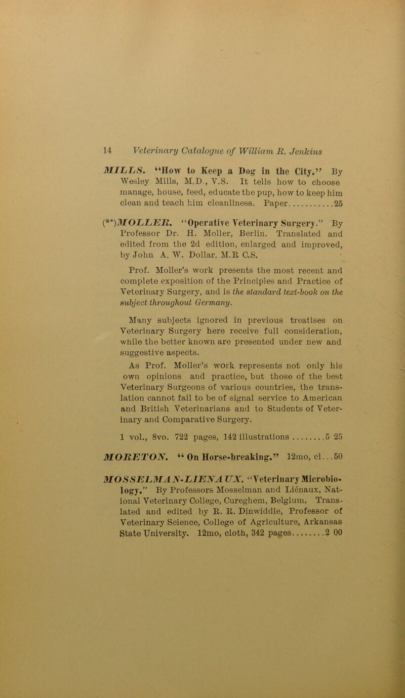 MILLS. “How to Keep a Dog in the City.” By Wesley Mills, M.D., V.S. It tells how to choose manage, house, feed, educate the pup, how to keep him clean and teach him cleanliness. Paper 25 ('**)MOLLEIi. “Operative Veterinary Surgery.” By Professor Dr. H. Moller, Berlin. Translated and edited from the 2d edition, enlarged and improved, by John A. W. Dollar. M.R C.S. Prof. Moller’s work presents the most recent and complete exposition of the Principles and Practice of Veterinary Surgery, and is the standard text-hook on the subject throughout Germany. Many subjects ignored in previous treatises on Veterinary Surgery here receive full consideration, while the better known are presented under new and suggestive aspects. As Prof. Moller’s work represents not only his own opinions and practice, but those of the best Veterinary Surgeons of various countries, the trans- lation cannot fail to be of signal service to American and British Veterinarians and to Students of Veter- inary and Comparative Surgery. 1 vol., 8vo. 722 pages, 142 illustrations 5 25 MORETON. “ On Horse-breaking.” 12mo, cl.. .50 M O S S E L MA N - LIEN A UX. “Veterinary Microbio- logy.” By Professors Mosselman and Lienaux, Nat- ional Veterinary College, Cureghem, Belgium. Trans- lated and edited by R. R. Dinwiddie, Professor of Veterinary Science, College of Agriculture, Arkansas State University. 12mo, cloth, 342 pages 2 00