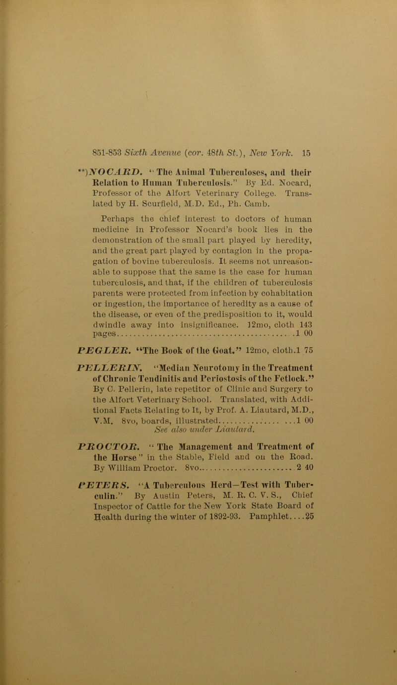 \ 851-853 Sixth Avenue (cor. 48tli St.), Neiv York. 15 **)NOCARD. “ The Animal Tuberculoses, and their Relation to Human Tuberculosis.” By Ed. Nocard, Professor of the Alfort Veterinary College. Trans- lated by H. Scurfield, M.D. Ed., Ph. Camb. Perhaps the chief interest to doctors of human medicine in Professor Nocard’s book lies in the demonstration of the small part played by heredity, and the great part played by contagion in the propa- gation of bovine tuberculosis. It seems not unreason- able to suppose that the same is the case for human tuberculosis, and that, if the children of tuberculosis parents were protected from infection by cohabitation or ingestion, the importance of heredity as a cause of the disease, or even of the predisposition to it, would dwindle away into insignificance. ]2mo, cloth 143 pages .1 00 PEGLER. “The Book oftlie Goat.” 12mo, cloth.l 75 PEEEERIN. “Median Neurotomy in the Treatment of Chronic Tendinitis and Periostosis of the Fetlock.” By C. Pellerin, late repetitor of Clinic and Surgery to the Alfort Veterinary School. Translated, with Addi- tional Facts Relating to It, by Prof. A. Liautard, M.D., V.M. 8vo, boards, illustrated ; 1 00 See also under Liaulard. PROCTOR. “ The Management and Treatment of the Horse” in the Stable, Field and on the Road. By William Proctor. 8vo 2 40 PETERS. “A Tuberculous Herd—Test with Tuber- culin.” By Austin Peters, M. R. C. V. S., Chief Inspector of Cattle for the New York State Board of Health during the winter of 1892-93. Pamphlet... .25
