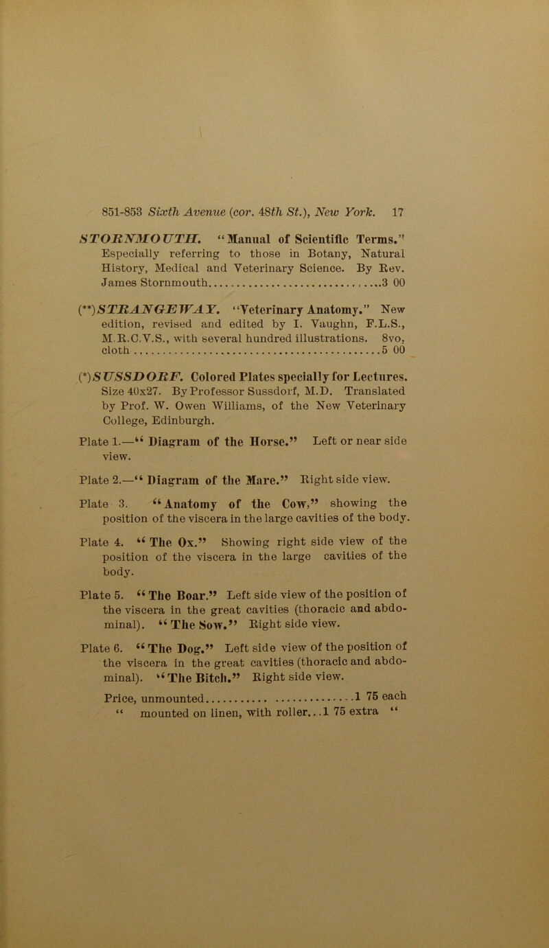 STORNMOUTH. “Manual of Scientific Terms.” Especially referring to those in Botany, Natural History, Medical and Veterinary Science. By Rev. James Stornmouth .. ...3 00 (**) STRANGE WAY. “Veterinary Anatomy.” New edition, I’evised and edited by I. Vaughn, F.L.S., M.R.C.V.S., with several hundred illustrations. 8vo. cloth 5 00 (*) S JJSSD ORF. Colored Plates specially for Lectures. Size 40x27. By Professor Sussdorf, M.D. Translated by Prof. W. Owen Williams, of the New Veterinary College, Edinburgh. Plate 1.—44 Diagram of the Horse.” Left or near side view. Plate 2.—“ Diagram of the Mare.” Right side view. Plate 3. 44 Anatomy of the Cow,” showing the position of the viscera in the large cavities of the body. Plate 4. 44 The Ox.” Showing right side view of the position of the viscera in the large cavities of the body. Plate 5. 44 The Boar.” Left side view of the position of the viscera in the great cavities (thoracic and abdo- minal). 44 The Sow.” Right side view. Plate 6. 44 The Dog.” Left side view of the position of the viscera in the great cavities (thoracic and abdo- minal). 44 The Bitch.” Right side view. Price, unmounted 1 75 each “ mounted on linen, with roller...! 75 extra “