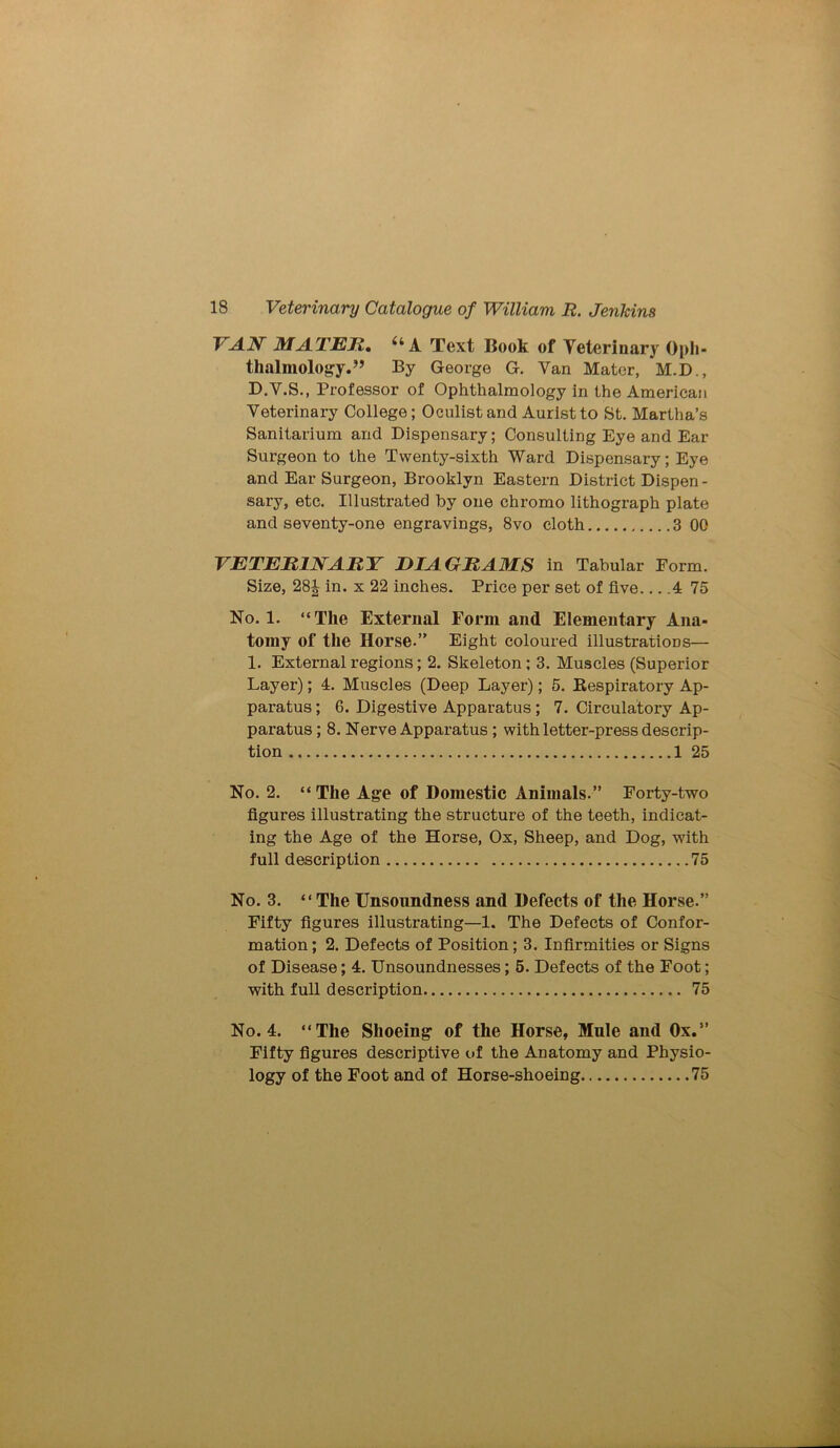 VAN MATER, a A Text Book of Veterinary Oph- thalmology.” By George G. Van Mater, M.D., D.V.S., Professor of Ophthalmology in the American Veterinary College; Oculist and Auristto St. Martha’s Sanitarium and Dispensary; Consulting Eye and Ear Surgeon to the Twenty-sixth Ward Dispensary; Eye and Ear Surgeon, Brooklyn Eastern District Dispen- sary, etc. Illustrated by one chromo lithograph plate and seventy-one engravings, 8vo cloth 3 OG VETERINARY DIAGRAMS in Tabular Form. Size, 28\ in. x 22 inches. Price per set of five 4 75 No. 1. “The External Form and Elementary Ana- tomy of the Horse.” Eight coloured illustrations— 1. External l’egions; 2. Skeleton; 3. Muscles (Superior Layer); 4. Muscles (Deep Layer); 5. Respiratory Ap- paratus ; 6. Digestive Apparatus; 7. Circulatory Ap- paratus ; 8. Nerve Apparatus ; with letter-press descrip- tion 1 25 No. 2. “The Age of Domestic Animals.” Forty-two figures illustrating the structure of the teeth, indicat- ing the Age of the Horse, Ox, Sheep, and Dog, with full description 75 No. 3. “The Unsoundness and Defects of the Horse.” Fifty figures illustrating—1. The Defects of Confor- mation ; 2. Defects of Position; 3. Infirmities or Signs of Disease; 4. Unsoundnesses; 5. Defects of the Foot; with full description 75 No. 4. “The Shoeing of the Horse, Mule and Ox.” Fifty figures descriptive of the Anatomy and Physio- logy of the Foot and of Horse-shoeing 75