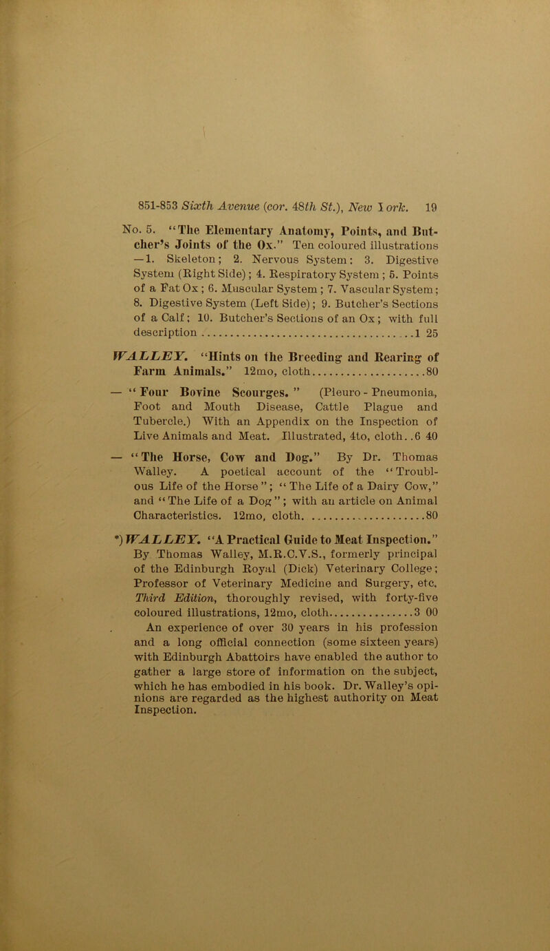 I 851-853 Sixth Avenue {cor. 48£/i St.), New I ork. 19 No. 5. “The Elementary Anatomy, Points, and But- cher’s Joints of the Ox.” Ten coloured illustrations — 1. Skeleton; 2. Nervous System: 3. Digestive System (Bight Side); 4. Eespiratory System ; 5. Points of a Fat Ox ; 6. Muscular System ; 7. Vascular System; 8. Digestive System (Left Side); 9. Butcher’s Sections of a Calf; 10. Butcher’s Sections of an Ox; with full description 1 25 WALLEY. “Hints on the Breeding and Rearing of Farm Animals.” 12mo, cloth 80 — “Four Bovine Scourges.” (Pleuro - Pneumonia, Foot and Mouth Disease, Cattle Plague and Tubercle.) With an Appendix on the Inspection of Live Animals and Meat. Illustrated, 4to, cloth. .6 40 — “The Horse, Cow and Dog.” By Dr. Thomas Walley. A poetical account of the “Troubl- ous Life of the Horse ” ; “ The Life of a Dairy Cow,” and “ The Life of a Dog ” ; with an article on Animal Characteristics. 12mo, cloth 80 *) WALLEY. “A Practical Guide to Meat Inspection.” By Thomas Walley, M.R.C.V.S., formerly principal of the Edinburgh Royal (Dick) Veterinary College; Professor of Veterinary Medicine and Surgery, etc. Third Edition, thoroughly revised, with forty-five coloured illustrations, 12mo, cloth 3 00 An experience of over 30 years in his profession and a long official connection (some sixteen years) with Edinburgh Abattoirs have enabled the author to gather a large store of information on the subject, which he has embodied in his book. Dr. Walley’s opi- nions are regarded as the highest authority on Meat Inspection.
