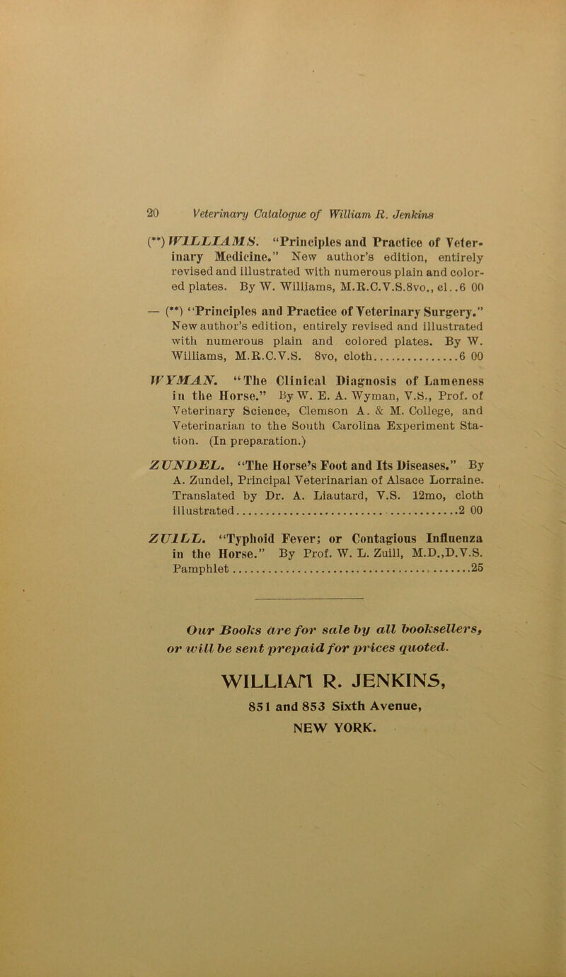 (**) WILLIAMS. “Principles and Practice of Veter- inary Medicine.” New author’s edition, entirely revised and illustrated with numerous plain and color- ed plates. By W. Williams, M.R.C.V.S.8vo., el. .6 00 — (**) “Principles and Practice of Veterinary Surgery.” New author’s edition, entirely revised and illustrated with numerous plain and colored plates. By W. Williams, M.R.C.V.S. 8vo, cloth 6 00 WYMAN. “The Clinical Diagnosis of Lameness in the Horse.” By W. E. A. Wyman, V.S., Prof, of Veterinary Science, Clemson A. & M. College, and Veterinarian to the South Carolina Experiment Sta- tion. (In preparation.) ZUNDEL. “The Horse’s Foot and Its Diseases.” By A. Zundel, Principal Veterinarian of Alsace Lorraine. Translated by Dr. A. Liautard, V.S. 12mo, cloth illustrated - 2 00 ZU1LL. “Typhoid Fever; or Contagious Influenza in the Horse.” By Prof. W. L. Zuill, M.D.,D.V.S. Pamphlet 25 Our jBoolcs are for sale by all booksellers, or will be sent prepaid for prices quoted. WILLIAfl R. JENKINS, 851 and 853 Sixth Avenue, NEW YORK.