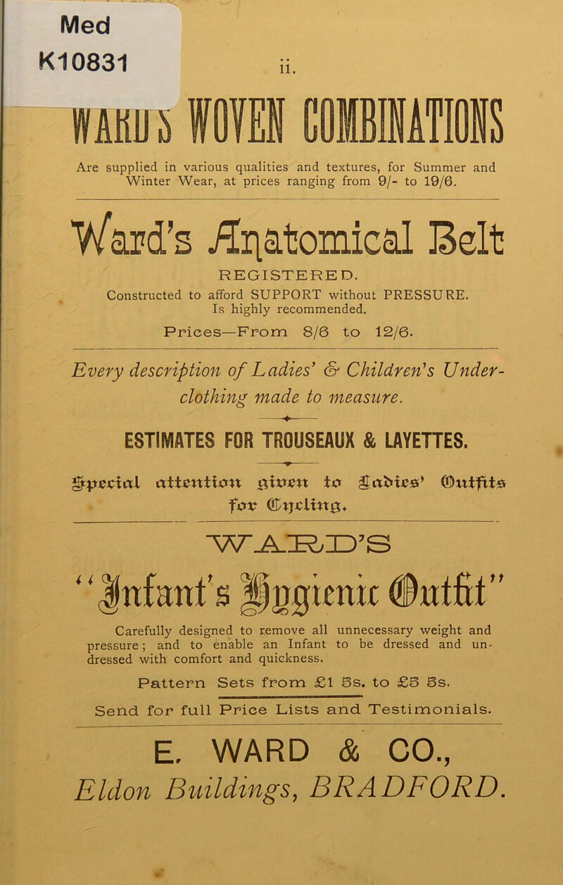 Med K10831 11. Mhu i ffOIES COMBINATIONS Are supplied in various qualities and textures, for Summer and Winter Wear, at prices ranging from 9/- to 19/6. Ward’s £riatomical Belt REGISTERED. Constructed to afford SUPPORT \vithout PRESSURE. Is highly recommended. Prices—From 8/6 to 12/6- Every description of Ladies’ & Children’s Under- clothing made to measure. ESTIMATES FOR TROUSEAUX & LAYETTES. for ®tjiclin0* ''Infant's Pggimir #ntfit Carefully designed to remove all unnecessary weight and pressure; and to enable an Infant to be dressed and un- dressed with comfort and quickness. Pattern Sets from £1 Ss. to £5 Ss. Send for full Price Lists and Testimonials. E. WARD & CO., Eldon Buildings, BRADFORD.