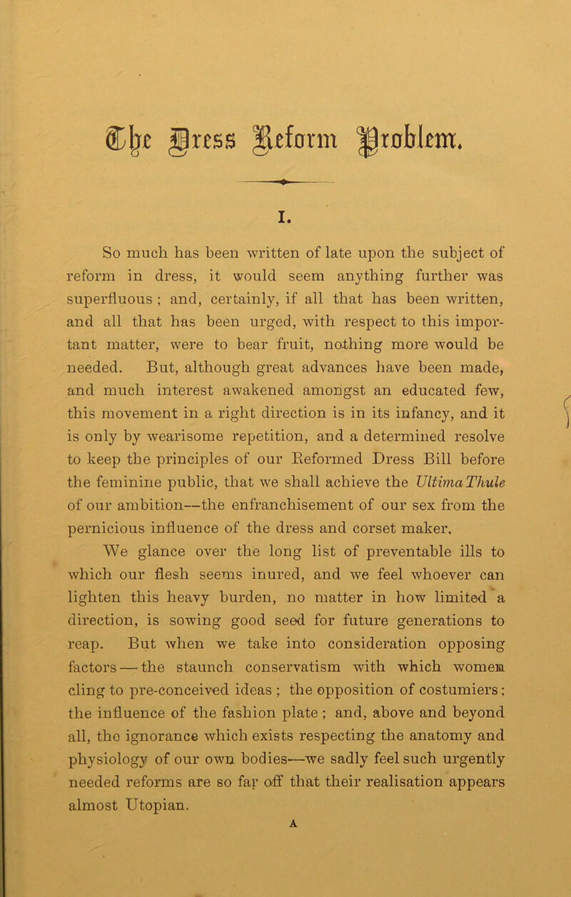 C|j£ §ress Reform ||inbknt. I. So much has been written of late upon the subject of reform in dress, it would seem anything further was superfluous ; and, certainly, if all that has been written, and all that has been urged, with respect to this impor- tant matter, were to bear fruit, nothing more would be needed. But, although great advances have been made, and much interest awakened amongst an educated few, this movement in a right direction is in its infancy, and it is only by wearisome repetition, and a determined resolve to keep the principles of our Eeformed Dress Bill before the feminine public, that we shall achieve the UltimaThule of our ambition—the enfranchisement of our sex from the pei’nicious influence of the dress and corset maker. We glance over the long list of preventable ills to which our flesh seems inured, and we feel whoever can lighten this heavy burden, no matter in how limited a direction, is sowing good seed for future generations to reap. But Avhen we take into consideration opposing factors — the staunch conservatism with which women cling to pre-conceived ideas ; the opposition of costumiers; the influence of the fashion plate ; and, above and beyond all, the ignorance which exists respecting the anatomy and physiology of our own bodies—we sadly feel such urgently needed reforms are so far o/ff that their realisation appears almost Utopian. A