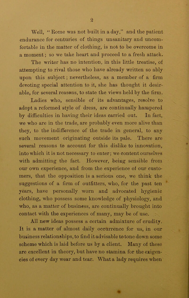 Well, “ Rome was not built in a day,” and the patient endurance for centui’ies of things unsanitary and uncom- fortable in the matter of clothing, is not to be overcome in a moment; so we take heart and proceed to a fresh attack. The writer has no intention, in this little treatise, of attempting to rival those who have already written so ably upon this subject; nevertheless, as a member of a firm devoting special attention to it, she has thought it desir- able, for several reasons, to state the views held by the firm. Ladies who, sensible of its advantages, resolve to adopt a reformed style of dress, are continually hampered by difficulties in having their ideas carried out. In fact, we who are in the trade, are probably even more alive than they, to the indifference of the trade in general, to any such movement originating outside its pale. There are several reasons to account for this dislike to innovation, into which it is not necessary to enter; we content ourselves with admitting the fact. However, being sensible from our own experience, and from the experience of our custo- mers, that the opposition is a serious one, we think the suggestions of a firm of outfitters, who, for the past ten * years, have personally worn and advocated hygienic clothing, who possess some knowledge of physiology, and who, as a matter of business, are continually brought into contact with the experiences of many, may be of use. All new ideas possess a certain admixture of crudity. It is a matter of almost daily occurrence for us, in our business relationships, to find it advisable to tone down some scheme which is laid before us by a client. Many of these are excellent in theory, but have no stamina for the exigen- cies of every day wear and tear. What a lady requires when