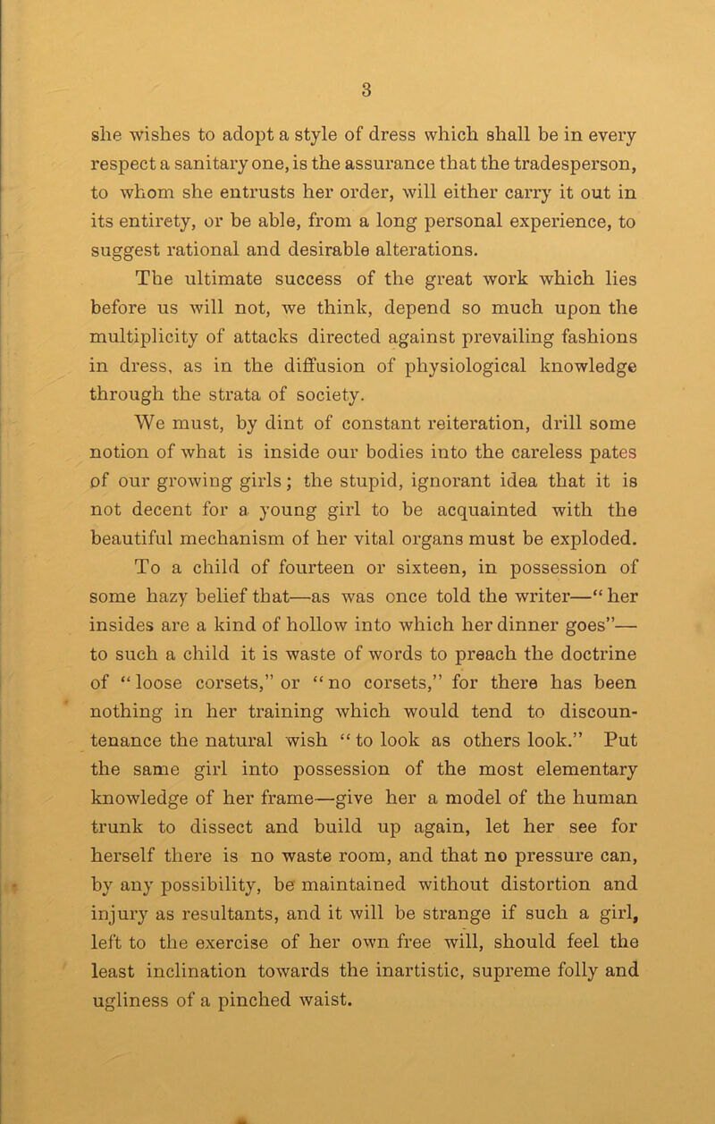 she wishes to adopt a style of dress which shall be in every respect a sanitary one, is the assurance that the tradesperson, to whom she entrusts her order, will either carry it out in its entirety, or be able, from a long personal experience, to suggest rational and desirable alterations. The ultimate success of the great work which lies before us will not, we think, depend so much upon the multiplicity of attacks directed against prevailing fashions in dress, as in the diffusion of physiological knowledge through the strata of society. We must, by dint of constant reiteration, drill some notion of what is inside our bodies into the careless pates of our growing girls; the stupid, ignorant idea that it is not decent for a young girl to be acquainted with the beautiful mechanism of her vital organs must be exploded. To a child of fourteen or sixteen, in possession of some hazy belief that—as was once told the writer—“her insides are a kind of hollow into which her dinner goes”— to such a child it is waste of words to preach the doctrine of “loose corsets,” or “no corsets,” for there has been nothing in her training which would tend to discoun- tenance the natural wish “ to look as others look.” Put the same girl into possession of the most elementary knowledge of her frame—give her a model of the human trunk to dissect and build up again, let her see for herself there is no waste room, and that no pressure can, by any possibility, be maintained without distortion and injury as resultants, and it will be strange if such a girl, left to the exercise of her own free will, should feel the least inclination towards the inartistic, supreme folly and ugliness of a pinched waist.