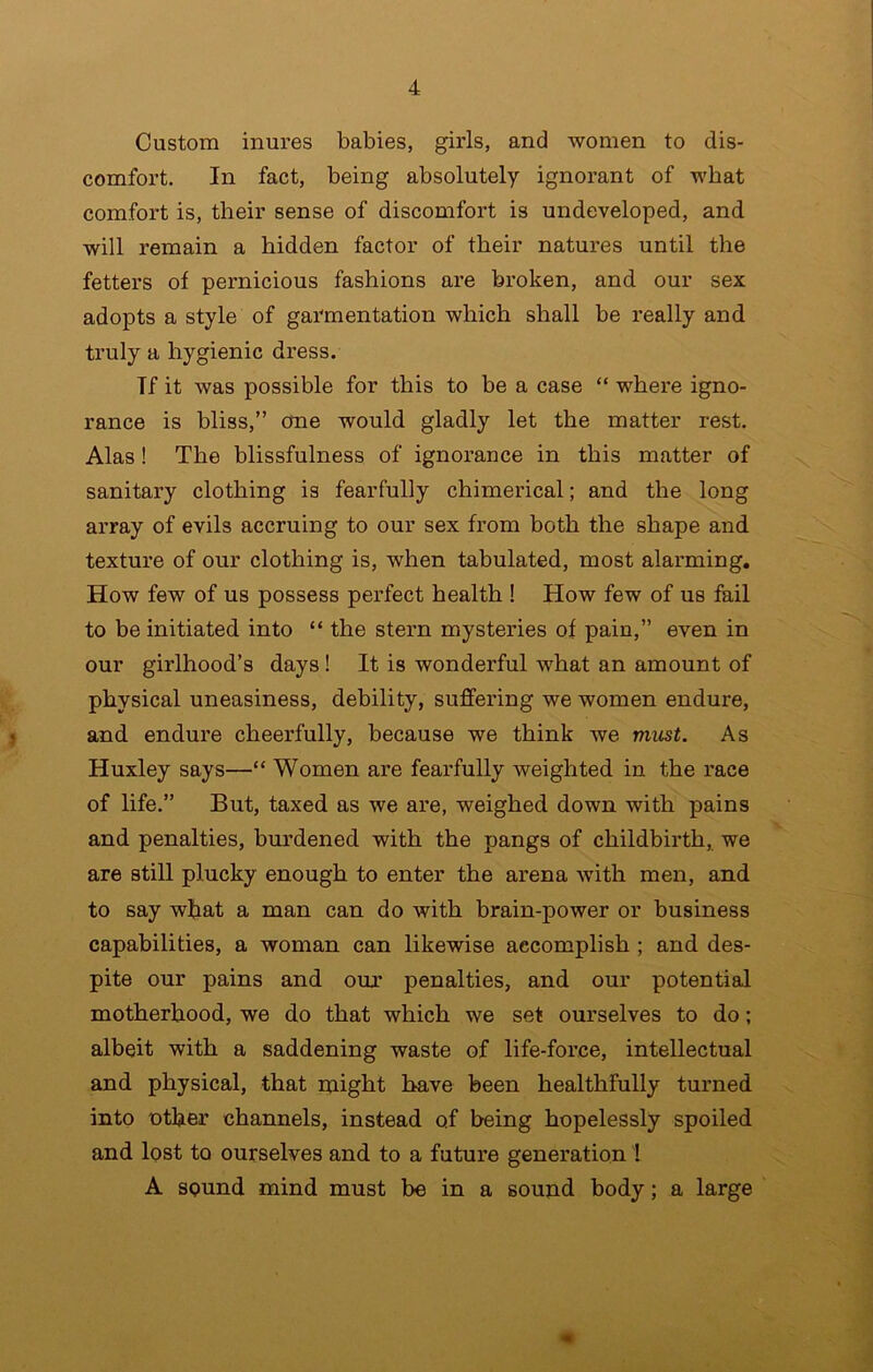 Custom inures babies, girls, and women to dis- comfort. In fact, being absolutely ignorant of what comfort is, their sense of discomfort is undeveloped, and will remain a hidden factor of their natures until the fetters of pernicious fashions are broken, and our sex adopts a style of garmentation which shall be really and truly a hygienic dress. If it was possible for this to he a case “ where igno- rance is bliss,” one would gladly let the matter rest, Alas! The blissfulness of ignorance in this matter of sanitary clothing is fearfully chimerical; and the long array of evils accruing to our sex from both the shape and texture of our clothing is, when tabulated, most alarming. How few of us possess perfect health ! How few of us fail to be initiated into “ the stern mysteries of pain,” even in our girlhood’s days! It is wonderful what an amount of physical uneasiness, debility, suffering we women endure, and endure cheerfully, because we think we mxist. As Huxley says—“ Women are fearfully weighted in the race of life.” But, taxed as we are, weighed down with pains and penalties, burdened with the pangs of childbirth, we are still plucky enough to enter the arena with men, and to say what a man can do with hrain-power or business capabilities, a woman can likewise accomplish ; and des- pite our pains and oux penalties, and our potential motherhood, we do that which we set ourselves to do; albeit with a saddening waste of life-force, intellectual and physical, that might have been healthfully turned into nther channels, instead of being hopelessly spoiled and lost to ourselves and to a future generation ! A sound mind must be in a sound body; a large