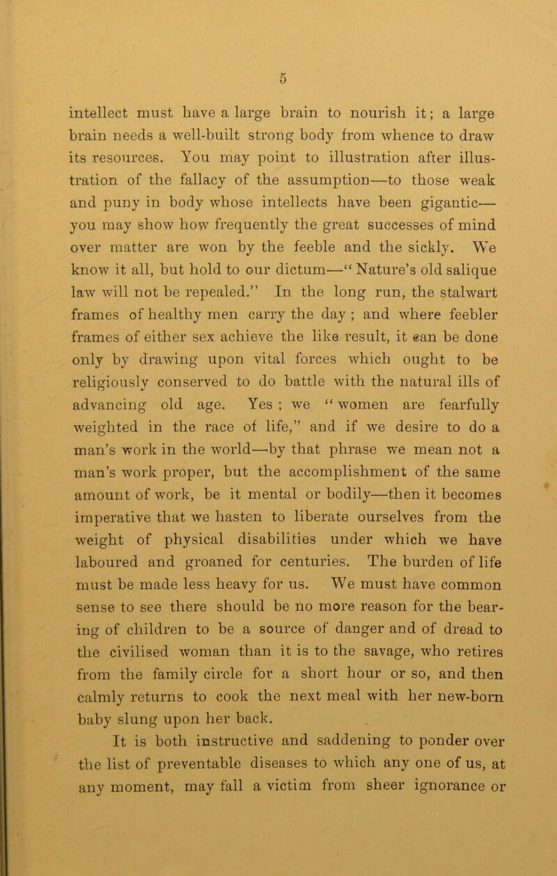 intellect must have a large brain to nourish it; a large bx’ain needs a well-built strong body from whence to draw its resources. You may point to illustration after illus- tration of the fallacy of the assumption—to those weak and puny in body whose intellects have been gigantic— you may show how frequently the great successes of mind over matter are won by the feeble and the sickly. We know it ail, but hold to our dictum—“ Nature’s old salique law will not he repealed.” In the long run, the stalwart frames of healthy men carry the day ; and where feebler frames of either sex achieve the like result, it ean be done only by drawing upon vital forces which ought to be religiously conserved to do battle with the natural ills of advancing old age. Yes ; we “ women are fearfully weighted in the race of life,” and if we desire to do a man’s work in the world—by that phrase we mean not a man’s work proper, but the accomplishment of the same amount of work, be it mental or bodily—then it becomes imperative that we hasten to liberate ourselves from the weight of physical disabilities under which we have laboured and groaned for centuries. The burden of life must be made less heavy for us. We must have common sense to see there should be no more reason for the bear- ing of children to be a source of danger and of dread to the civilised woman than it is to the savage, who retires from the family circle for a short hour or so, and then calmly returns to cook the next meal with her new-born baby slung upon her back. It is both instructive and saddening to ponder over the list of preventable diseases to which any one of us, at any moment, may fall a victim from sheer ignorance or