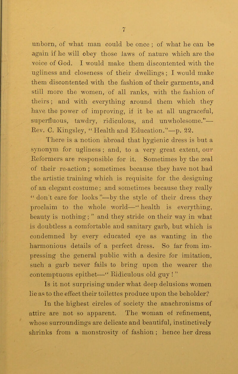 unborn, of what man could be once ; of what he can he again if he will obey those laws of nature which are the voice of God. I would make them discontented with the ugliness and closeness of their dwellings; I would make them discontented with the fashion of their garments, and still more the women, of all ranks, with the fashion of theirs; and with everything around them which they have the power of improving, if it be at all ungraceful, superfluous, tawdry, ridiculous, and unwholesome.— Eev. C. Kingsley, “ Health and Education.’’—p. 22. There is a notion abroad that hygienic dress is but a synonym for ugliness ; and, to a very great extent, our Eeformers are responsible for it. Sometimes by the zeal of their re-action ; sometimes because they have not had the artistic training which is requisite for the designing of an elegant costume; and sometimes because they really “ don't care for looks ”—by the style of their dress they proclaim to the whole world—“ health is everything, beauty is nothing; ” and they stride on their way in what is doubtless a comfortable and sanitary garb, but which is condemned by every educated eye as wanting in the harmonious details of a perfect dress. So far from im- pressing the general public with a desire for imitation, such a garb never fails to bring upon the wearer the contemptuous epithet—“ Eidiculous old guy ! ’’ Is it not surprising under what deep delusions women lie as to the effect their toilettes produce upon the beholder? In the highest circles of society the anachronisms of attire are not so apparent. The woman of refinement, whose surroundings are delicate and beautiful, instinctively shrinks from a monstrosity of fashion ; hence her dress