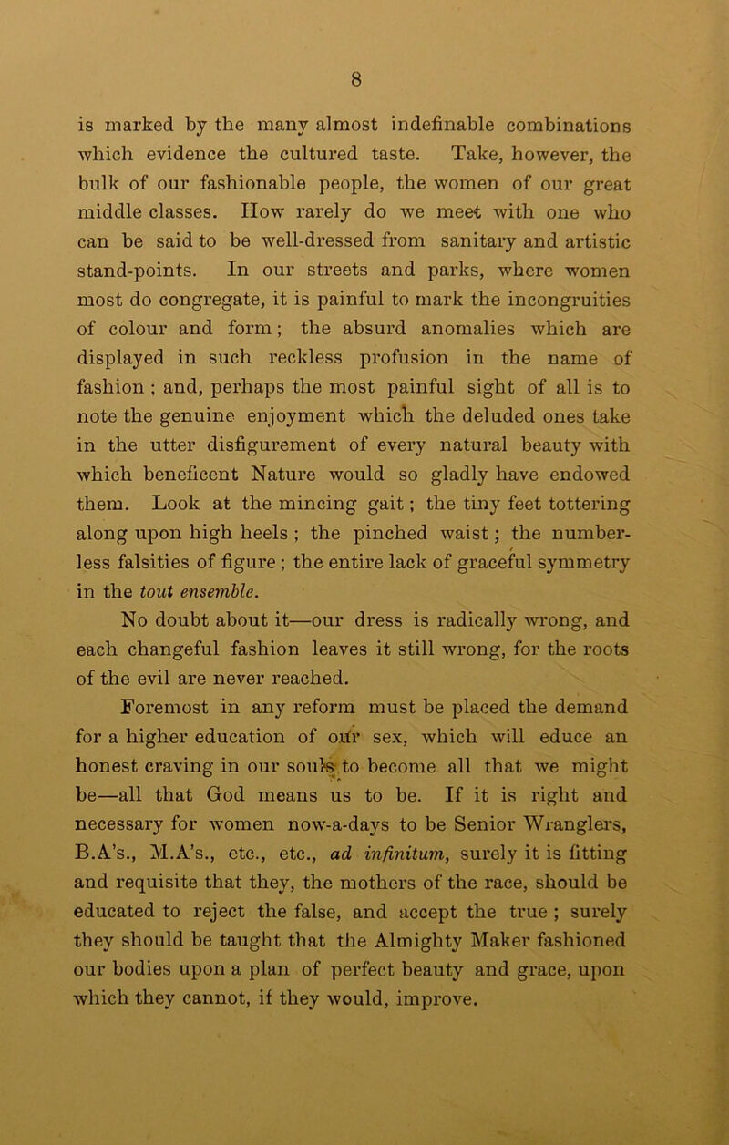 is marked by the many almost indefinable combinations which evidence the cultured taste. Take, however, the bulk of our fashionable people, the women of our great middle classes. How rarely do we meet with one who can be said to be well-dressed from sanitary and artistic stand-points. In our streets and parks, w'here women most do congregate, it is painful to mark the incongruities of colour and form; the absurd anomalies which are displayed in such reckless profusion in the name of fashion ; and, perhaps the most painful sight of all is to note the genuine enjoyment which the deluded ones take in the utter disfigurement of every natural heauty with which beneficent Nature would so gladly have endowed them. Look at the mincing gait; the tiny feet tottering along upon high heels ; the pinched waist; the number- t less falsities of figure; the entire lack of graceful symmetry in the tout ensemble. No doubt about it—our dress is radically wrong, and each changeful fashion leaves it still wrong, for the roots of the evil are never reached. Foremost in any reform must be placed the demand for a higher education of ohr sex, which will educe an honest craving in our soute to become all that we might be—all that God means us to be. If it is right and necessary for women now-a-days to he Senior Wranglei's, B.Al’s., M.A’s., etc., etc., ad infinitum, surely it is fitting and requisite that they, the mothers of the race, should be educated to reject the false, and accept the true ; surely they should be taught that tile Almighty Maker fashioned our bodies upon a plan of perfect beauty and grace, upon which they cannot, if they would, improve. < L $•