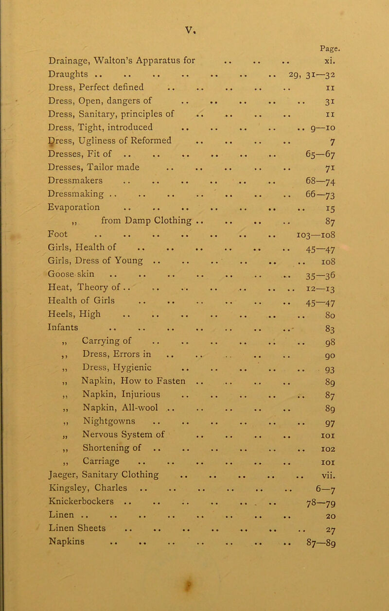 Page. Drainage, Walton’s Apparatus for • • • • .. Tii. Draughts .. 29, 31—32 Dress, Perfect defined .. II Dress, Open, dangers of 31 Dress, Sanitary, principles of .. II Dress, Tight, introduced .. 9—10 gress. Ugliness of Reformed 7 Dresses, Fit of .. 65—67 Dresses, Tailor made 71 Dressmakers 68—74 Dressmaking .. •. 66—73 Evaporation ,, from Damp Clothing .. 87 Foot 103—108 Girls, Health of • • 45—47 Girls, Dress of Young .. . • 108 Goose-skin • • 35—36 Heat, Theory of .. .. 12—13 Health of Girls • • 45—47 Heels, High .. 80 Infants 83 „ Carrying of .. g8 ,, Dress, Errors in 90 ,, Dress, Hygienic 93 ,, Napkin, Ho\v to Fasten .. 89 ,, Napkin, Injurious .. 87 ,, Napkin, All-wool .. • • 89 ,, Nightgowns 97 „ Nervous System of « . . . lOI ,, Shortening of .. 102 ,, Carriage • • . . lOI Jaeger, Sanitar)' Clothing .. vii. Kingsley, Charles .. 6—7 Knickerbockers .. . 78—79 ]^iri6ri •• •• •• •• • • •. 20 Linen Sheets Napkins CO 1 CO • •