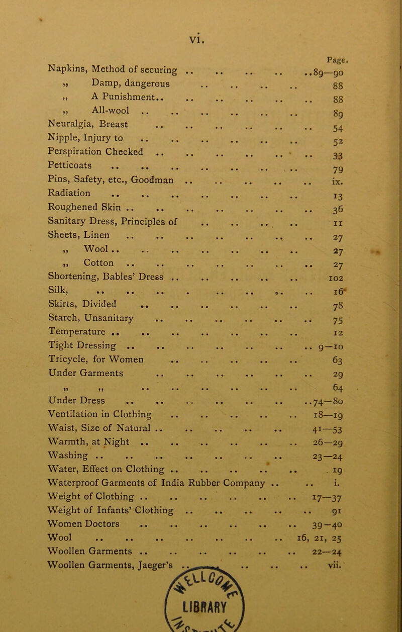Page. Napkins, Method of securing .. ..89—go ,, Damp, dangerous • • • • 0 0 88 „ A Punishment.. 88 „ All-wool .. * • • • • 0 89 Neuralgia, Breast 54 Nipple, Injury to • • • • 0 0 • . j2 Perspiration Checked ■ •• 33 Petticoats • • • • 0 0 79 Pins, Safety, etc., Goodman .. .. ix. Radiation • • • • 0 0 13 Roughened Skin 36 Sanitary Dress, Principles of • • • • 0 0 .. II Sheets, Linen 27 ,, Wool .. )) Oottori • • • • • • 27 Shortening, Babies’ Dress .. Silkj • • 0 • 0 0 0 • • 0 • i6* Skirts, Divided .. 78 Starch, Unsanitary 75 Temperature .. • • • • • • .. 12 Tight Dressing .. .. 9—10 Tricycle, for Women 63 Under Garments 29 M • • 64 Under Dress 0 00 1 Ventilation in Clothing Waist, Size of Natural .. 41—53 Warmth, at Night .. • • • • • • 26—29 Washing .. 23—24 Water, Effect on Clothing .. 19 Waterproof Garments of India Rubber Company .. .. i. Weight of Clothing .. .. .. •• 17—37 Weight of Infants’ Clothing • • • • • 91 Women Doctors • • ■ • • • .. 39-40 Wool • • • • • • 16, 21, 25 Woollen Garments .. • • • • • • . . 22—24 Woollen Garments, Taeeer’s 0 0 0 0 .. vii. 4^ i 1 LIBRARY