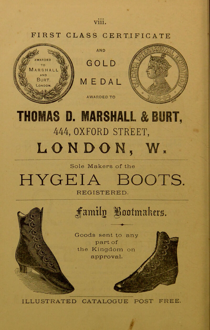 FIRST CLASS CERTIFICATE THOMAS D. MARSHALL & BURT, 444, OXFORD STREET, LONDON, W. Sole Makers of the HYGEIA BOOTS. REGISTERED. Jfamil]) ^ootmalurs. Goods sent to any part of the Kingdom on approval. ILLUSTRATED CATALOGUE POST FREE. C»