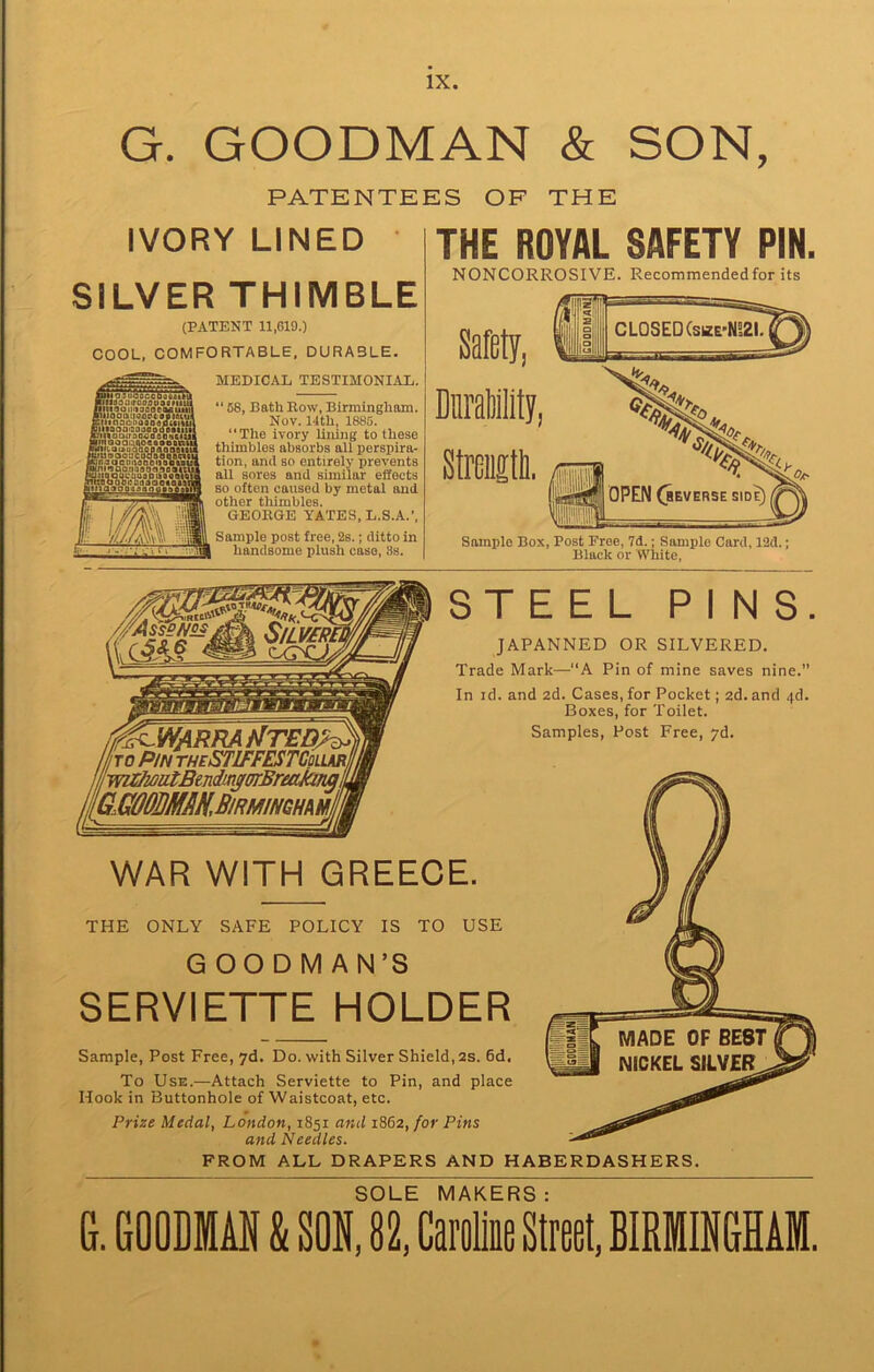 G. GOODMAN & SON, PATENTEES OF THE IVORY LINED SILVER THIMBLE (PATENT 11,619.) COOL, COMFORTABLE, DURABLE. MEDICAL TESTIMONIAL. “ 68, Bath Row, Birmingham. Nov. 14th, 1885. “The ivory lining to these thimbles absorbs all perspira- tion, and so entirely prevents all sores and similar effects so often caused by metal and other tliimbles. GEORGE YATES, L.S.A.’, Sample post free, 2s.; ditto in handsome plush case, 8s. AliaiuQgcoDoiaku JfiiaoiiirooflusdiiiS ntll90lIr)300eMUf Biiinauinosaaiucn DiitaoaQO()«o(re«it.. innauiraooaooftciu •inooaihtiocaaetn* .4n<t.oui»baqBaQaBii juu90o:icoaaoaa<n iqn3QC{msDeii«Bt!i MniiQO()99oa9oatl a Q DC :m a 0 a a « alt ,,ilnaooi:Q(isaoaoMi M THE ROYAL SAFETY PIN. NONCORROSIVE. Recommended for its Sample Box, Post Free, 7d.; Sample Card, 12d.; Black or White, STEEL PINS. JAPANNED OR SILVERED. Trade Mark—“A Pin of mine saves nine. In id. and 2d. Cases, for Pocket; 2d. and <(d. Boxes, for Toilet. Samples, Post Free, yd. WAR WITH GREECE. THE ONLY SAFE POLICY IS TO USE GOODMAN’S SERVIETTE HOLDER Sample, Post Free, yd. Do. with Silver Shield, 2S. 6d. To Use.—Attach Serviette to Pin, and place Hook in Buttonhole of Waistcoat, etc. Prize Medal, London, 1851 and 1862, for Pins and Needles. FROM ALL DRAPERS AND HABERDASHERS. SOLE MAKERS: G. GOODMAN & SON, 82, Caroline Street, BIRMINGHAM.