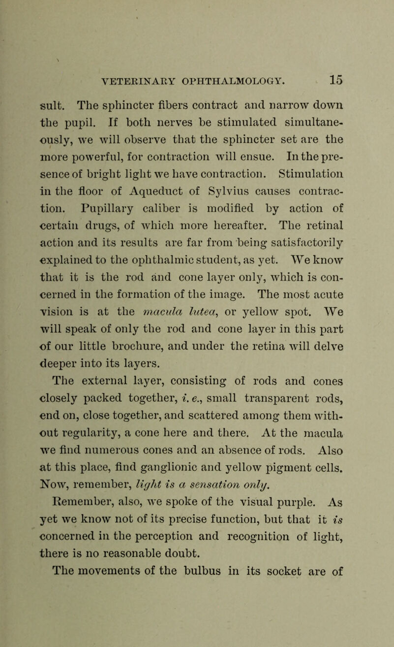 suit. The sphincter fibers contract and narrow down the pupil. If both nerves be stimulated simultane- ously, w’e will observe that the sphincter set are the more powerful, for contraction will ensue. In the pre- sence of bright light we have contraction. Stimulation in the floor of Aqueduct of Sylvius causes contrac- tion. Pupillary caliber is modified by action of certain drugs, of which more hereafter. The retinal action and its results are far from being satisfactorily explained to the ophthalmic student, as yet. We know that it is the rod and cone layer only, which is con- cerned in the formation of the image. The most acute vision is at the macula lutea, or yellow spot. We will speak of only the rod and cone layer in this part of our little brochure, and under the retina will delve deeper into its layers. The external layer, consisting of rods and cones closely packed together, i. e., small transparent rods, end on, close together, and scattered among them with- out regularity, a cone here and there. At the macula we find numerous cones and an absence of rods. Also at this place, find ganglionic and yellow pigment cells. Now, remember, light is a sensation only. Remember, also, we spoke of the visual purple. As yet we know not of its precise function, but that it is concerned in the perception and recognition of light, there is no reasonable doubt. The movements of the bulbus in its socket are of