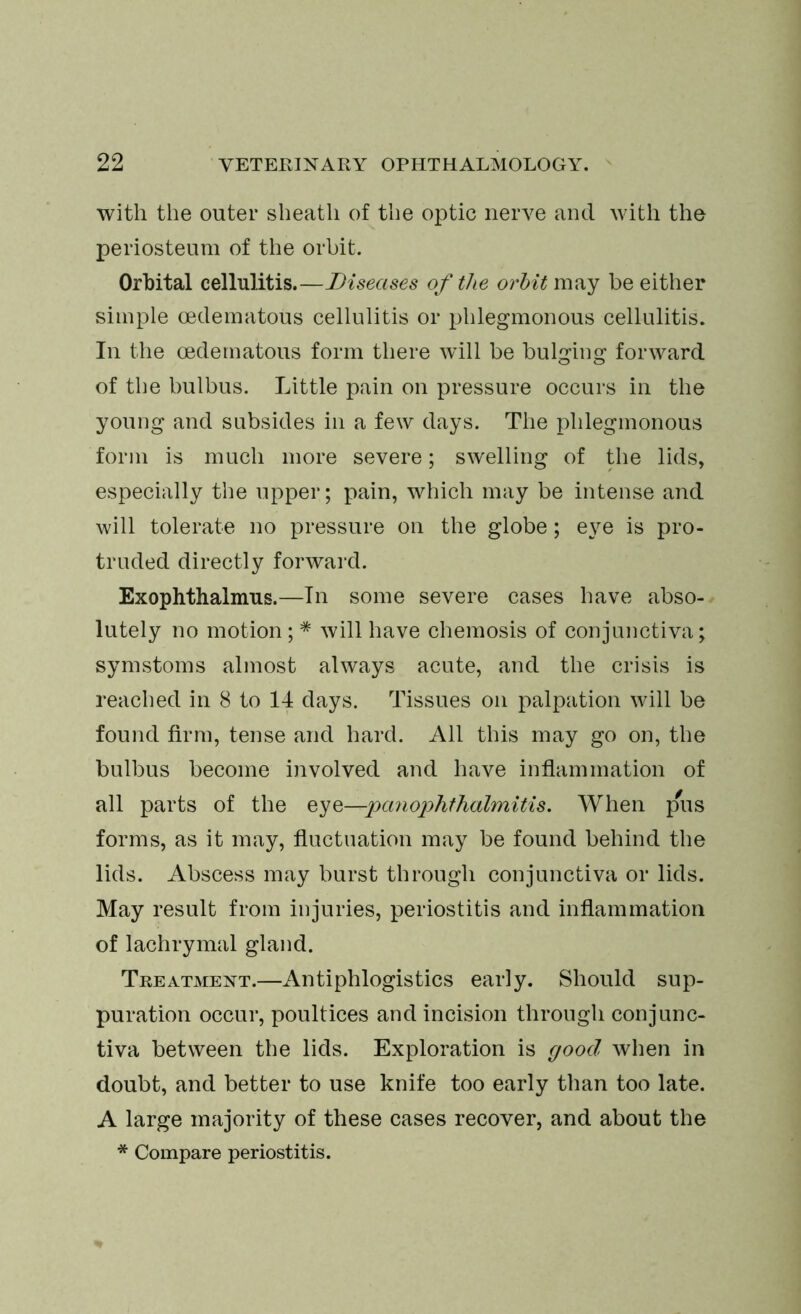 with the outer sheath of the optic nerve and with the periosteum of the orbit. Orbital cellulitis.—Diseases of the orbit may be either simple oedematous cellulitis or phlegmonous cellulitis. In the oedematous form there will be bulging forward of the bulbus. Little pain on pressure occurs in the young and subsides in a few days. The phlegmonous form is much more severe; swelling of the lids, especially the upper; pain, which may be intense and will tolerate no pressure on the globe; eye is pro- truded directly forward. Exophthalmus.—In some severe cases have abso- lutely no motion; * will have chemosis of conjunctiva; symstoms almost always acute, and the crisis is reached in 8 to 14 days. Tissues on palpation will be found firm, tense and hard. All this may go on, the bulbus become involved and have inflammation of all parts of the eyz—payiophthalmitis. When pus forms, as it may, fluctuation may be found behind the lids. Abscess may burst through conjunctiva or lids. May result from injuries, periostitis and inflammation of lachrymal gland. Treatment.—Antiphlogistics early. Should sup- puration occur, poultices and incision through conjunc- tiva between the lids. Exploration is good when in doubt, and better to use knife too early than too late. A large majority of these cases recover, and about the * Compare periostitis.
