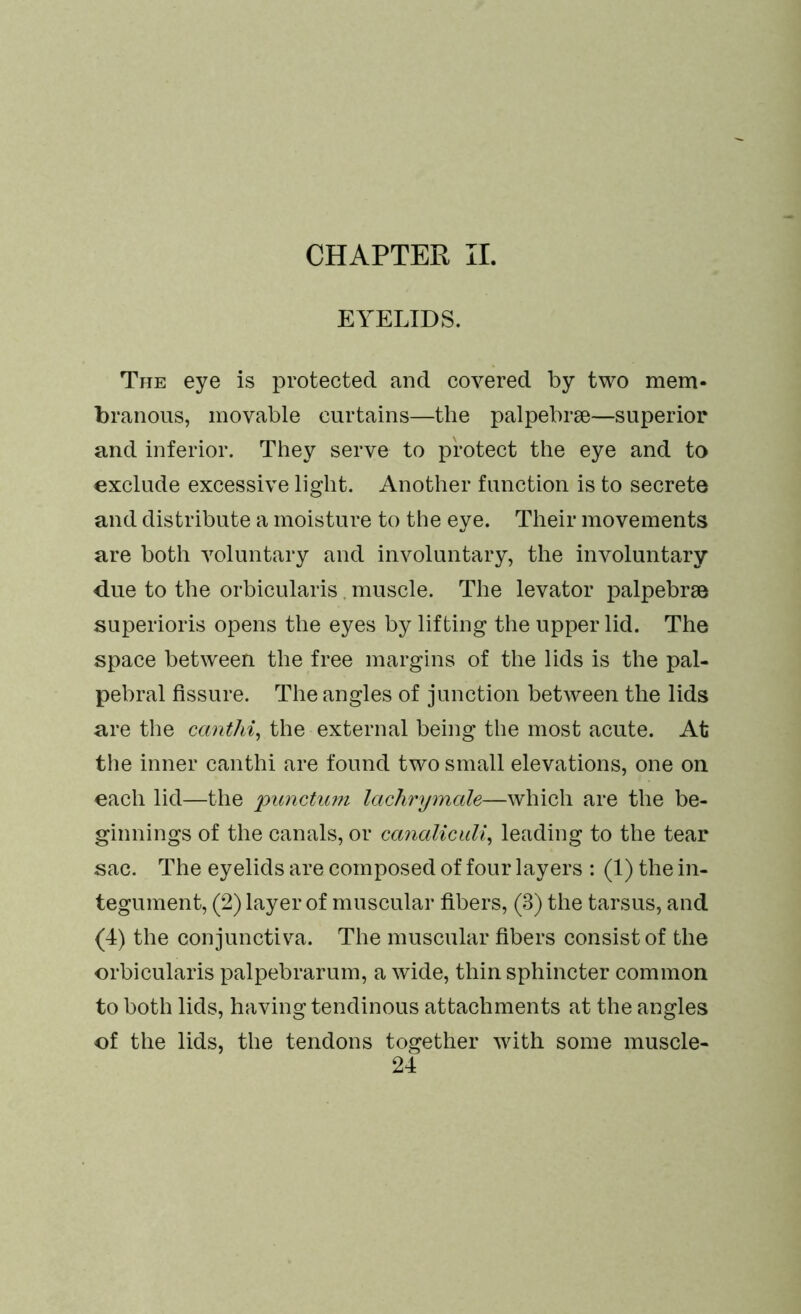 EYELIDS. The eye is protected and covered by two mem- branous, movable curtains—the palpebrse—superior and inferior. They serve to protect the eye and to exclude excessive light. Another function is to secrete and distribute a moisture to the eye. Their movements are both voluntary and involuntary, the involuntary due to the orbicularis. muscle. The levator palpebrse superioris opens the eyes by lifting the upper lid. The space between the free margins of the lids is the pal- pebral fissure. The angles of junction between the lids are the canthi, the external being the most acute. At the inner canthi are found two small elevations, one on each lid—the pitnctum lachrymale—which are the be- ginnings of the canals, or canaliculi, leading to the tear sac. The eyelids are composed of four layers : (1) the in- tegument, (2) layer of muscular fibers, (3) the tarsus, and (4) the conjunctiva. The muscular fibers consist of the orbicularis palpebrarum, a wide, thin sphincter common to both lids, having tendinous attachments at the angles of the lids, the tendons together with some muscle-