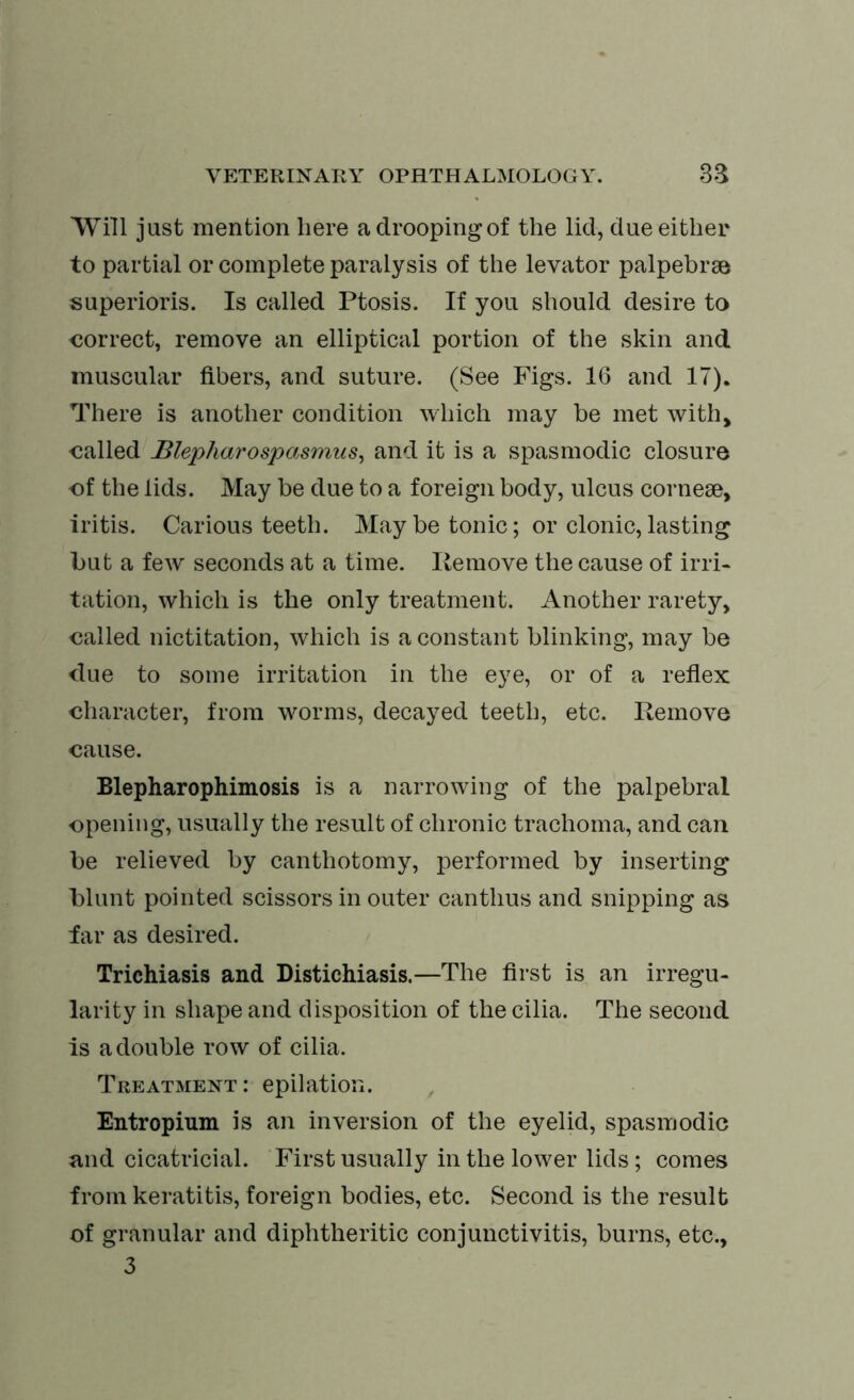 Will just mention here a drooping of the lid, due either to partial or complete paralysis of the levator palpebrse superioris. Is called Ptosis. If you should desire to correct, remove an elliptical portion of the skin and muscular fibers, and suture. (See Figs. 16 and 17). There is another condition which may be met with, called Blepharospasmus, and it is a spasmodic closure of the lids. May be due to a foreign body, ulcus corneae, iritis. Carious teeth. May be tonic; or clonic, lasting but a few seconds at a time. Remove the cause of irri- tation, which is the only treatment. Another rarety, called nictitation, which is a constant blinking, may be due to some irritation in the eye, or of a reflex character, from worms, decayed teeth, etc. Remove cause. Blepharophimosis is a narrowing of the palpebral opening, usually the result of chronic trachoma, and can be relieved by canthotomy, performed by inserting blunt pointed scissors in outer canthus and snipping as far as desired. Trichiasis and Distichiasis.—The first is an irregu- larity in shape and disposition of the cilia. The second is a double row of cilia. Treatment : epilation. Entropium is an inversion of the eyelid, spasmodic and cicatricial. First usually in the lower lids; comes from keratitis, foreign bodies, etc. Second is the result of granular and diphtheritic conjunctivitis, burns, etc., 3