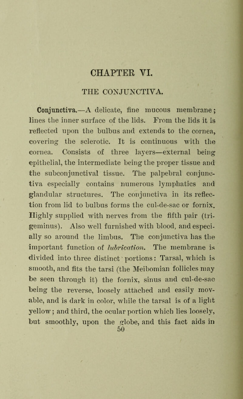 THE CONJUNCTIVA. Conjunctiva.—A delicate, fine mucous membrane; lines the inner surface of the lids. From the lids it is reflected upon the bulbus and extends to the cornea, covering the sclerotic. It is continuous with the cornea. Consists of three layers—external being epithelial, the intermediate being the proper tissue and the subconjunctival tissue. The palpebral conjunc- tiva especially contains numerous lymphatics and glandular structures. The conjunctiva in its reflec- tion from lid to bulbus forms the cul-de-sac or fornix. Highly supplied with nerves from the fifth pair (tri- geminus). Also w’ell furnished with blood, and especi- ally so around the limbus. The conjunctiva has the important function of lubrication. The membrane is divided into three distinct portions: Tarsal, which is smooth, and fits the tarsi (the Meibomian follicles may be seen through it) the fornix, sinus and cul-de-sac being the reverse, loosely attached and easily mov- able, and is dark in color, while the tarsal is of a light yellow; and third, the ocular portion which lies loosely, but smoothly, upon the globe, and this fact aids in