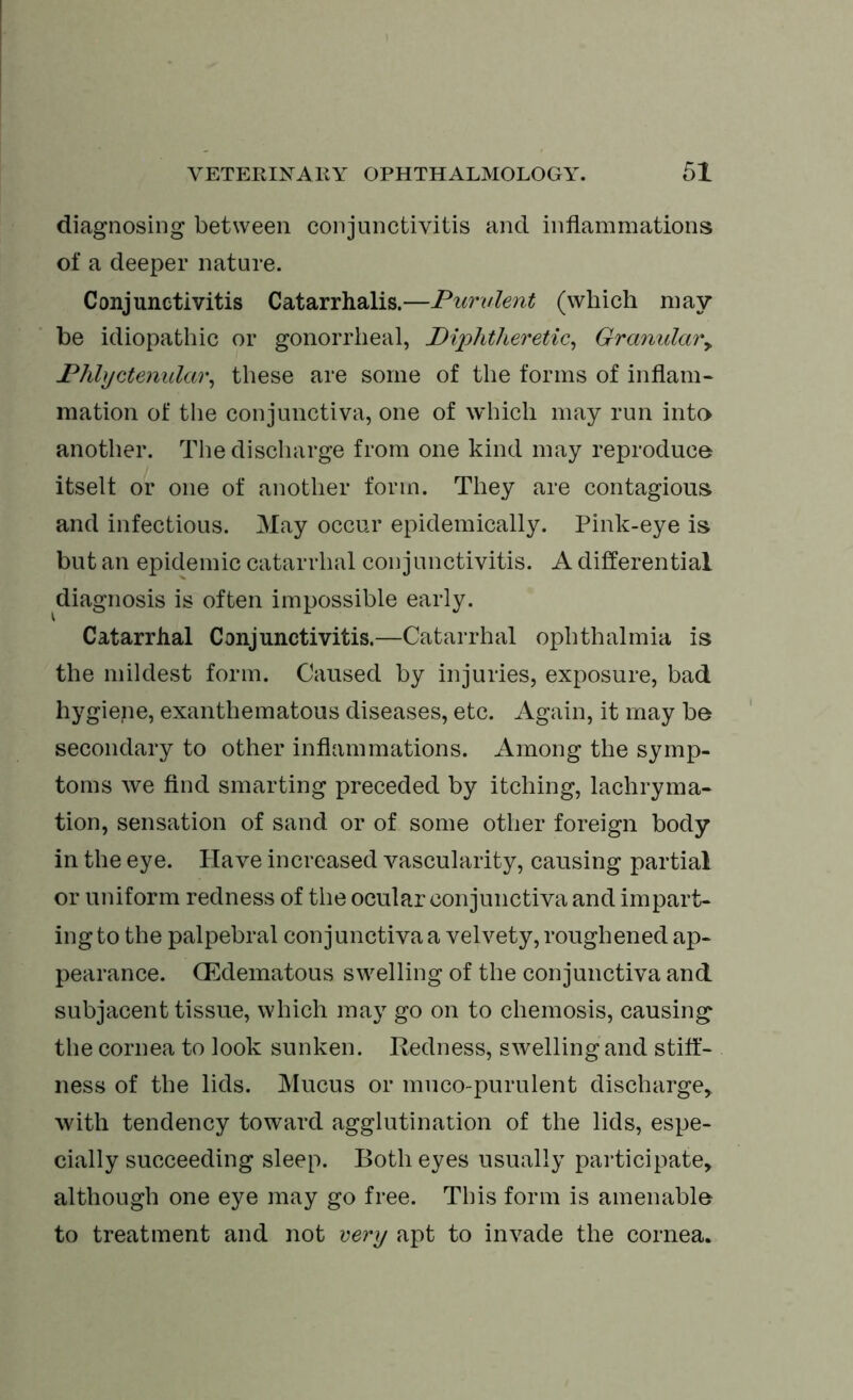 diagnosing between conjunctivitis and inflammations of a deeper nature. Conjunctivitis Catarrhalis.—Purulent (which may be idiopathic or gonorrheal, Piphtheretic, Granular* Phlyctenular, these are some of the forms of inflam- mation of the conjunctiva, one of which may run into another. The discharge from one kind may reproduce itself or one of another form. They are contagious and infectious. May occur epidemically. Pink-eye is but an epidemic catarrhal conjunctivitis. A differential diagnosis is often impossible early. Catarrhal Conjunctivitis.—Catarrhal ophthalmia is the mildest form. Caused by injuries, exposure, bad hygiepe, exanthematous diseases, etc. Again, it may be secondary to other inflammations. Among the symp- toms we find smarting preceded by itching, lachryma- tion, sensation of sand or of some other foreign body in the eye. Have increased vascularity, causing partial or uniform redness of the ocular conjunctiva and impart- ing to the palpebral conjunctiva a velvety, roughened ap- pearance. (Edematous swelling of the conjunctiva and subjacent tissue, which may go on to chemosis, causing the cornea to look sunken. Redness, swelling and stiff- ness of the lids. Mucus or muco-purulent discharge,, with tendency toward agglutination of the lids, espe- cially succeeding sleep. Both eyes usually participate* although one eye may go free. This form is amenable to treatment and not very apt to invade the cornea.