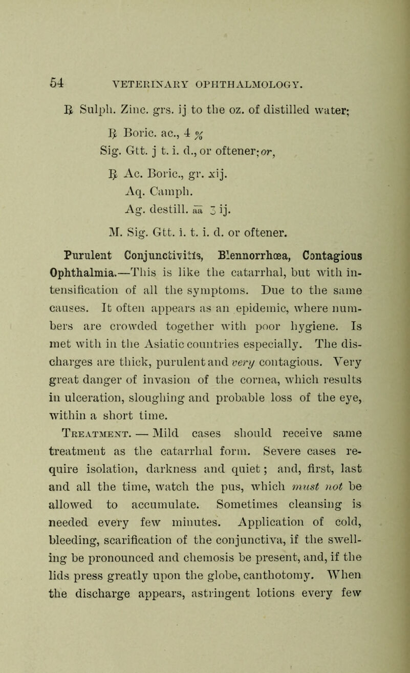 B Sulpli. Zinc. grs. ij to the oz. of distilled water; B Boric, ac., 4 % Sig. Gtt. j t. i. d., or oftener; or, B Ac. Boric., gr. xij. Aq. Camph. Ag. destill, aa 3 ij- M. Sig. Gtt. i. t. i. d. or oftener. Purulent Conjunctivitis, Blennorrhoea, Contagious Ophthalmia.—This is like the catarrhal, but with in- tensification of all the symptoms. Due to the same causes. It often appears as an epidemic, where num- bers are crowded together with poor hygiene. Is met with in the Asiatic countries especially. The dis- charges are thick, purulent and very contagious. Very great danger of invasion of the cornea, which results in ulceration, sloughing and probable loss of the eye, within a short time. Treatment. — Mild cases should receive same treatment as the catarrhal form. Severe cases re- quire isolation, darkness and quiet; and, first, last and all the time, watch the pus, which must not be allowed to accumulate. Sometimes cleansing is needed every few minutes. Application of cold, bleeding, scarification of the conjunctiva, if the swell- ing be pronounced and chemosis be present, and, if the lids press greatly upon the globe, canthotomy. When the discharge appears, astringent lotions every few