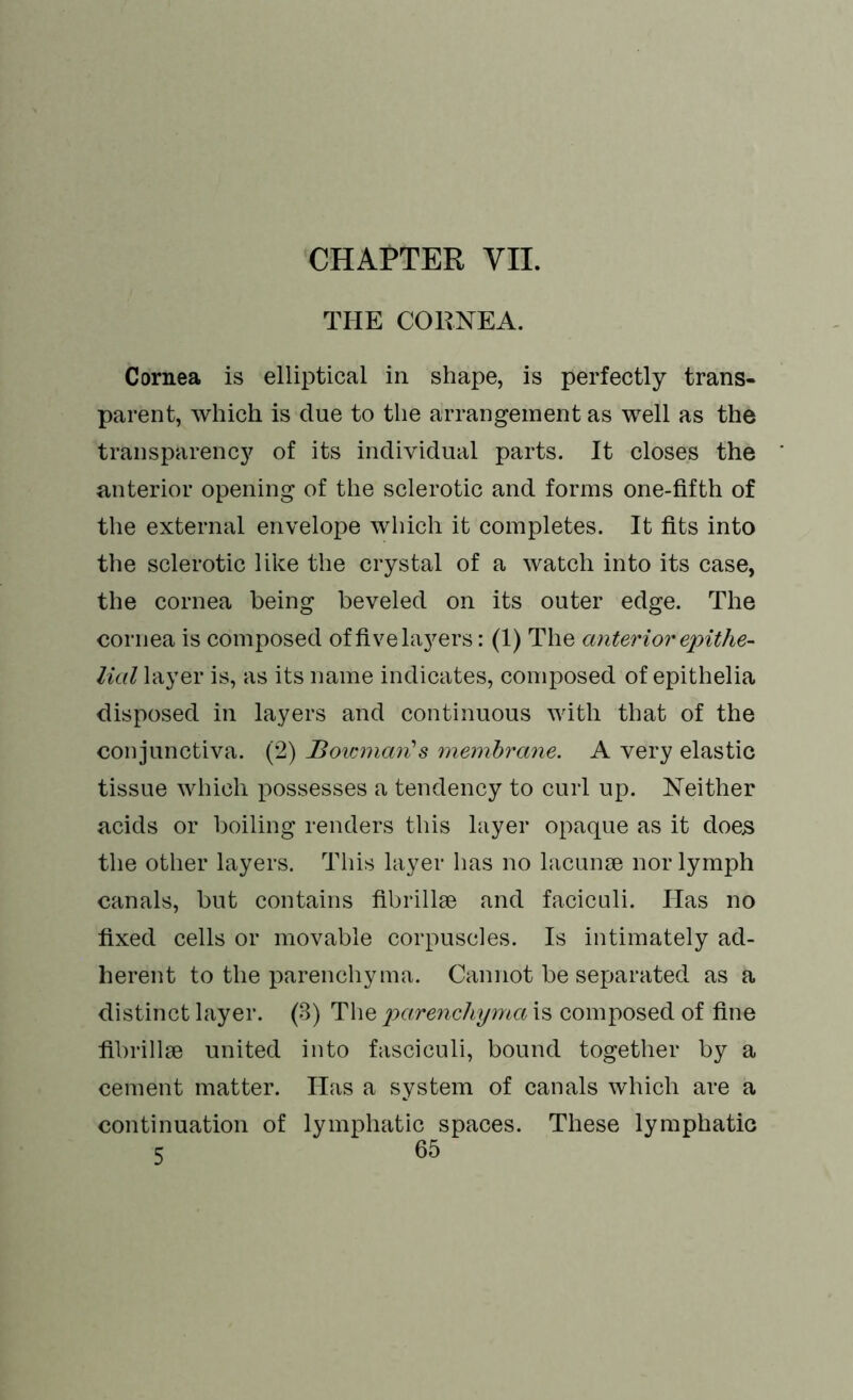 CHAPTER VII. THE CORNEA. Cornea is elliptical in shape, is perfectly trans- parent, which is due to the arrangement as well as the transparency of its individual parts. It closes the anterior opening of the sclerotic and forms one-fifth of the external envelope which it completes. It fits into the sclerotic like the crystal of a watch into its case, the cornea being beveled on its outer edge. The cornea is composed of five fibers: (1) The anterior epithe- lial layer is, as its name indicates, composed of epithelia disposed in layers and continuous with that of the conjunctiva. (2) Bovmiarfs membrane. A very elastic tissue which possesses a tendency to curl up. Neither acids or boiling renders this layer opaque as it does the other layers. This layer has no lacunse nor lymph canals, but contains fibrillse and faciculi. Has no fixed cells or movable corpuscles. Is intimately ad- herent to the parenchyma. Cannot be separated as a distinct layer. (3) The parenchyma is composed of fine fibrillae united into fasciculi, bound together by a cement matter. Has a system of canals which are a continuation of lymphatic spaces. These lymphatic