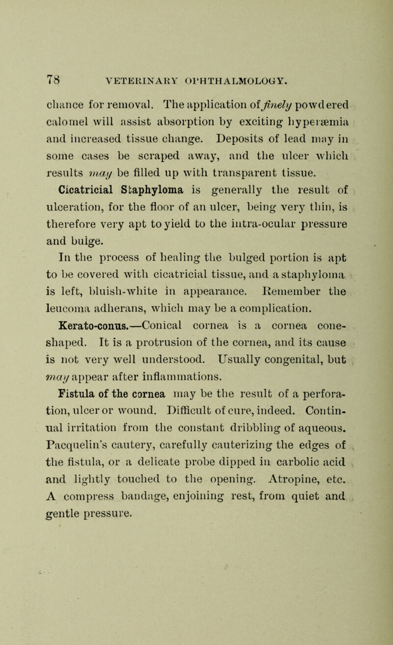 chance for removal. The application of finely powdered calomel will assist absorption by exciting hypeisemia and increased tissue change. Deposits of lead may in some cases be scraped away, and the ulcer which results may be filled up with transparent tissue. Cicatricial Staphyloma is generally the result of ulceration, for the floor of an ulcer, being very thin, is therefore very apt to yield to the intra-ocular pressure and bulge. In the process of healing the bulged portion is apt to be covered with cicatricial tissue, and a staphyloma is left, bluish-white in appearance. Remember the leucoma adherans, which may be a complication. Kerato-conus.—Conical cornea is a cornea cone- shaped. It is a protrusion of the cornea, and its cause is not very well understood. Usually congenital, but may appear after inflammations. Fistula of the cornea may be the result of a perfora- tion, ulcer or wound. Difficult of cure, indeed. Contin- ual irritation from the constant dribbling of aqueous. Pacquelin’s cautery, carefully cauterizing the edges of the fistula, or a delicate probe dipped in carbolic acid and lightly touched to the opening. Atropine, etc. A compress bandage, enjoining rest, from quiet and gentle pressure.