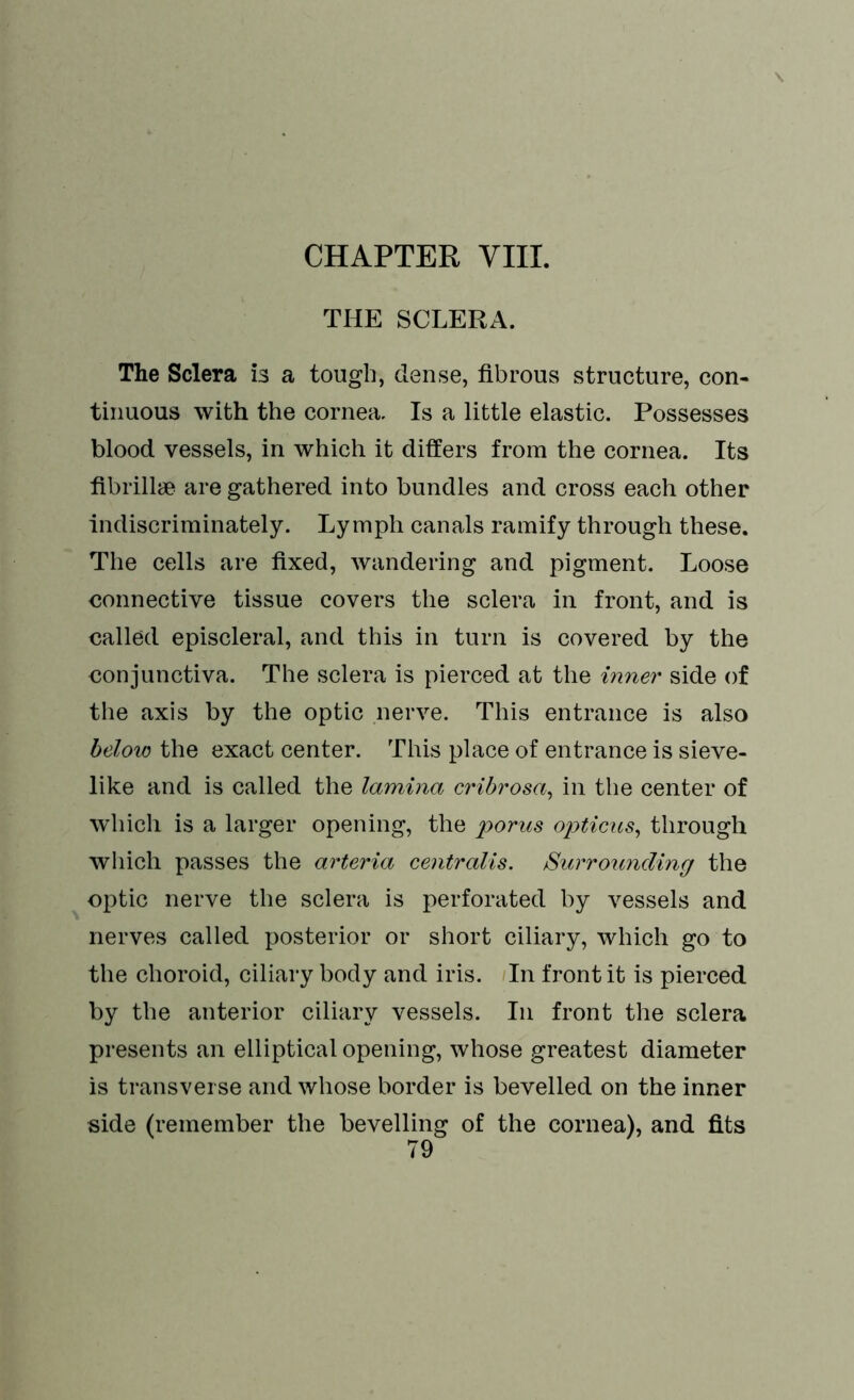 THE SCLERA. The Sclera is a tough, dense, fibrous structure, con- tinuous with the cornea. Is a little elastic. Possesses blood vessels, in which it differs from the cornea. Its fibrill* are gathered into bundles and cross each other indiscriminately. Lymph canals ramify through these. The cells are fixed, wandering and pigment. Loose connective tissue covers the sclera in front, and is called episcleral, and this in turn is covered by the conjunctiva. The sclera is pierced at the inner side of the axis by the optic nerve. This entrance is also below the exact center. This place of entrance is sieve- like and is called the lamina eribrosa, in the center of which is a larger opening, the porus opticus, through which passes the arteria centralis. Surrounding the optic nerve the sclera is perforated by vessels and nerves called posterior or short ciliary, which go to the choroid, ciliary body and iris. In front it is pierced by the anterior ciliary vessels. In front the sclera presents an elliptical opening, whose greatest diameter is transverse and whose border is bevelled on the inner side (remember the bevelling of the cornea), and fits