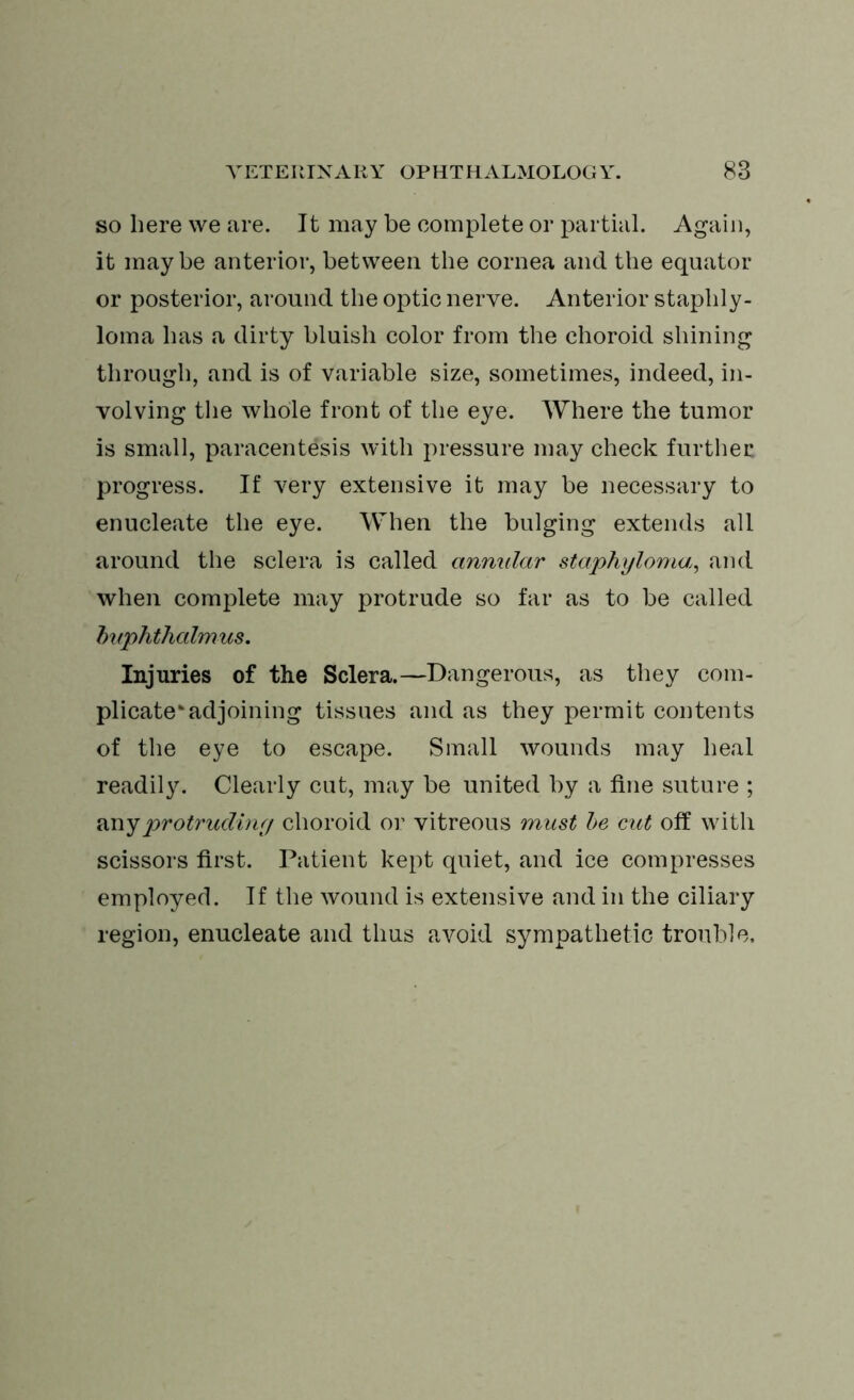 so here we are. It may be complete or partial. Again, it maybe anterior, between the cornea and the equator or posterior, around the optic nerve. Anterior staphly- loma has a dirty bluish color from the choroid shining through, and is of variable size, sometimes, indeed, in- volving the whole front of the eye. Where the tumor is small, paracentesis with pressure may check further progress. If very extensive it may be necessary to enucleate the eye. When the bulging extends all around the sclera is called annular staphyloma, and when complete may protrude so far as to be called buphthalmus. Injuries of the Sclera.—Dangerous, as they com- plicate* adjoining tissues and as they permit contents of the eye to escape. Small wounds may heal readily. Clearly cut, may be united by a fine suture ; any protruding choroid or vitreous must be cut off with scissors first. Patient kept quiet, and ice compresses employed. If the wound is extensive and in the ciliary region, enucleate and thus avoid sympathetic trouble.