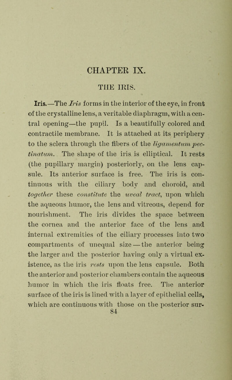 THE IPJS. Iris.—The Iris forms in the interior of the eye, in front of the crystalline lens, a veritable diaphragm, with a cen- tral opening—the pupil. Is a beautifully colored and contractile membrane. It is attached at its periphery to the sclera through the fibers of the ligamentumpec- tinatum. The shape of the iris is elliptical. It rests (the pupillary margin) posteriorly, on the lens cap- sule. Its anterior surface is free. The iris is con- tinuous with the ciliary body and choroid, and together these constitute the uveal tract, upon which the aqueous humor, the lens and vitreous, depend for nourishment. The iris divides the space between the cornea and the anterior face of the lens and internal extremities of the ciliary processes into two compartments of unequal size — the anterior being the larger and the posterior having only a virtual ex- istence, as the iris rests upon the lens capsule. Both the anterior and posterior chambers contain the aqueous humor in which the iris floats free. The anterior surface of the iris is lined with a layer of epithelial cells, which are continuous with those on the posterior sur-