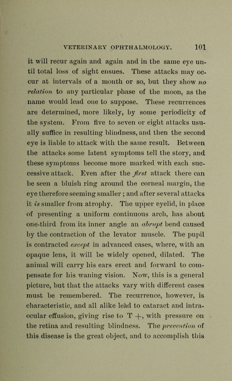 it will recur again and again and in the same eye un- til total loss of sight ensues. These attacks may oc- cur at intervals of a month or so, but they show no relation to any particular phase of the moon, as the name would lead one to suppose. These recurrences are determined, more likely, by some periodicity of the system. From five to seven or eight attacks usu- ally suffice in resulting blindness, and then the second eye is liable to attack with the same result. Between the attacks some latent symptoms tell the story, and these symptoms become more marked with each suc- cessive attack. Even after the first attack there can be seen a bluish ring around the corneal margin, the eye therefore seeming smaller ; and after several attacks it is smaller from atrophy. The upper eyelid, in place of presenting a uniform continuous arch, has about one-third from its inner angle an abrupt bend caused by the contraction of the levator muscle. The pupil is contracted except in advanced cases, where, with an opaque lens, it will be widely opened, dilated. The animal will carry his ears erect and forward to com- pensate for his waning vision. Now, this is a general picture, but that the attacks vary with different cases must be remembered. The recurrence, however, is characteristic, and all alike lead to cataract and intra- ocular effusion, giving rise to T -f-, with pressure on the retina and resulting blindness. The prevention of this disease is the great object, and to accomplish this