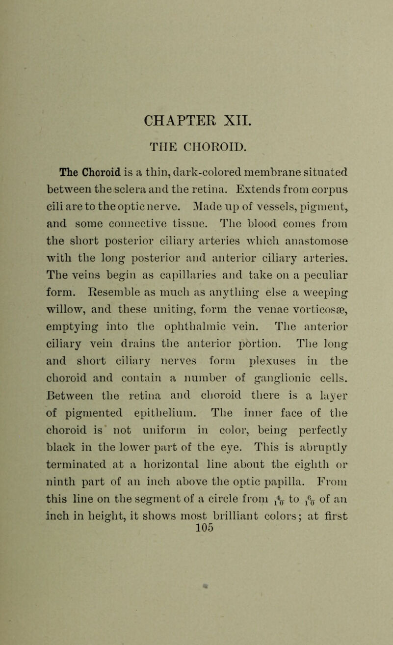 THE CHOROID. The Choroid is a thin, dark-colored membrane situated between the sclera and the retina. Extends from corpus cili are to the optic nerve. Made up of vessels, pigment, and some connective tissue. The blood comes from the short posterior ciliary arteries which anastomose with the long posterior and anterior ciliary arteries. The veins begin as capillaries and take on a peculiar form. Resemble as much as anything else a weeping willow, and these uniting, form the venae vorticosse, emptying into the ophthalmic vein. The anterior ciliary vein drains the anterior portion. The long and short ciliary nerves form plexuses in the choroid and contain a number of ganglionic cells. Between the retina and choroid there is a layer of pigmented epithelium. The inner face of the choroid is not uniform in color, being perfectly black in the lower part of the eye. This is abruptly terminated at a horizontal line about the eighth or ninth part of an inch above the optic papilla. From this line on the segment of a circle from fa to fa of an inch in height, it shows most brilliant colors; at first