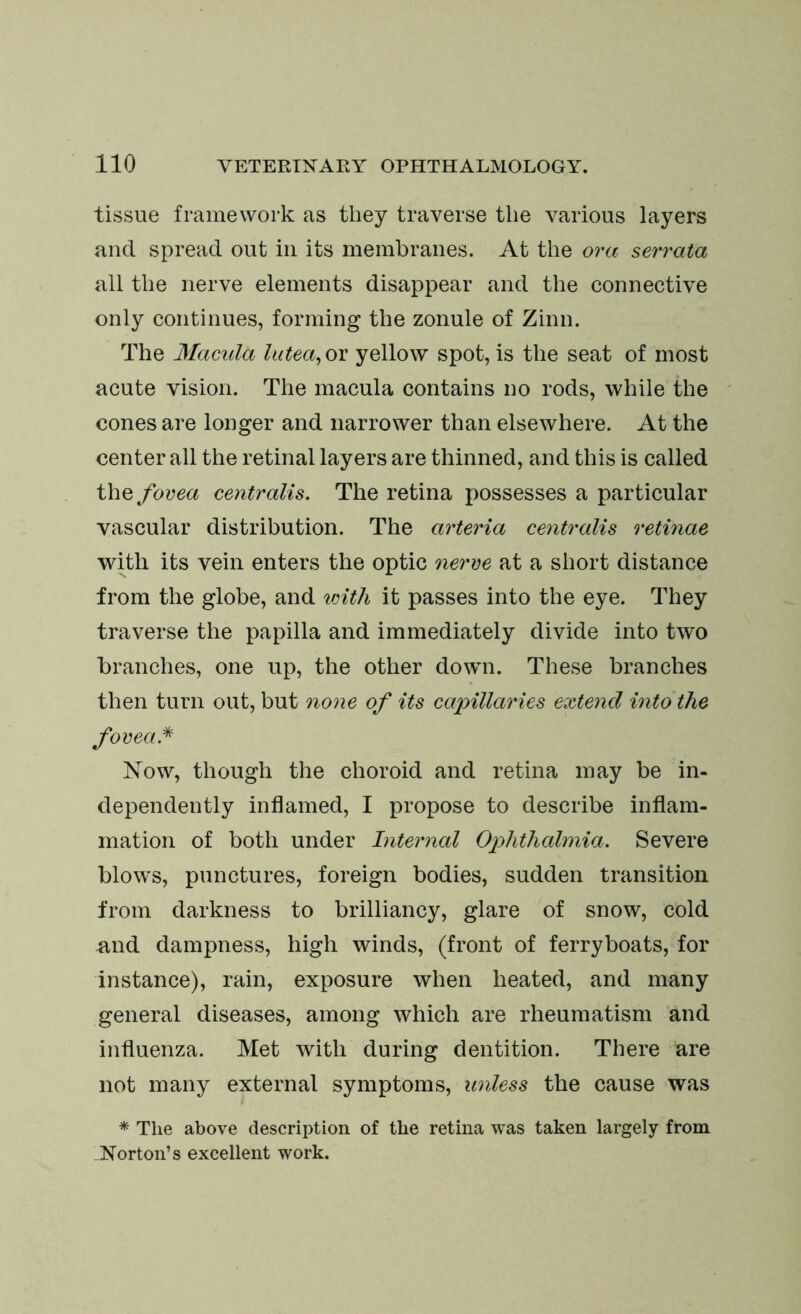 tissue framework as they traverse the various layers and spread out in its membranes. At the ora serrata all the nerve elements disappear and the connective only continues, forming the zonule of Zinn. The Macula lutea, or yellow spot, is the seat of most acute vision. The macula contains no rods, while the cones are longer and narrower than elsewhere. At the center all the retinal layers are thinned, and this is called the fovea centralis. The retina possesses a particular vascular distribution. The arteria centralis retinae with its vein enters the optic nerve at a short distance from the globe, and with it passes into the eye. They traverse the papilla and immediately divide into two branches, one up, the other down. These branches then turn out, but none of its capillaries extend into the fovea* Now, though the choroid and retina may be in- dependently inflamed, I propose to describe inflam- mation of both under Internal Ophthalmia. Severe blow's, punctures, foreign bodies, sudden transition from darkness to brilliancy, glare of snow, cold and dampness, high winds, (front of ferryboats, for instance), rain, exposure when heated, and many general diseases, among which are rheumatism and influenza. Met with during dentition. There are not many external symptoms, unless the cause was * The above description of the retina was taken largely from .Norton’s excellent work.