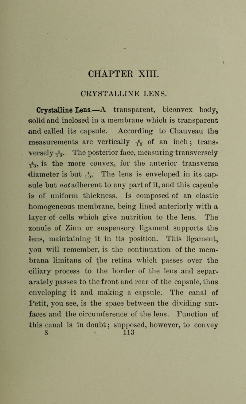 CRYSTALLINE LENS. Crystalline Lens.—A transparent, biconvex body, solid and inclosed in a membrane which is transparent and called its capsule. According to Chauveau the measurements are vertically ^ of an inch; trans- versely Yo- The posterior face, measuring transversely is the more convex, for the anterior transverse diameter is but -fo. The lens is enveloped in its cap- sule but not adherent to any part of it, and this capsule is of uniform thickness. Is composed of an elastic homogeneous membrane, being lined anteriorly with a layer of cells which give nutrition to the lens. The zonule of Zinn or suspensory ligament supports the lens, maintaining it in its position. This ligament, you will remember, is the continuation of the mem- brana limitans of the retina which passes over the ciliary process to the border of the lens and separ- arately passes to the front and rear of the capsule, thus enveloping it and making a capsule. The canal of Petit, you see, is the space between the dividing sur- faces and the circumference of the lens. Function of this canal is in doubt; supposed, however, to convey