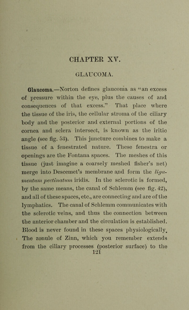 GLAUCOMA. Glaucoma.—Norton defines glaucoma as “an excess of pressure within the eye, plus the causes of and consequences of that excess.” That place where the tissue of the iris, the cellular stroma of the ciliary body and the posterior and external portions of the cornea and sclera intersect, is known as the iritic angle (see fig. 53). This juncture combines to make a tissue of a fenestrated nature. These fenestra or openings are the Fontana spaces. The meshes of this tissue (just imagine a coarsely meshed fisher’s net) merge into Descemet’s membrane and form the Uga- mentum pectinatum iridis. In the sclerotic is formed, by the same means, the canal of Schlemm (see fig. 42), and all of these spaces, etc., are connecting and are of the lymphatics. The canal of Schlemm communicates with the sclerotic veins, and thus the connection between the anterior chamber and the circulation is established. Blood is never found in these spaces physiologically, i The zonule of Zinn, which you remember extends from the ciliary processes (posterior surface) to the