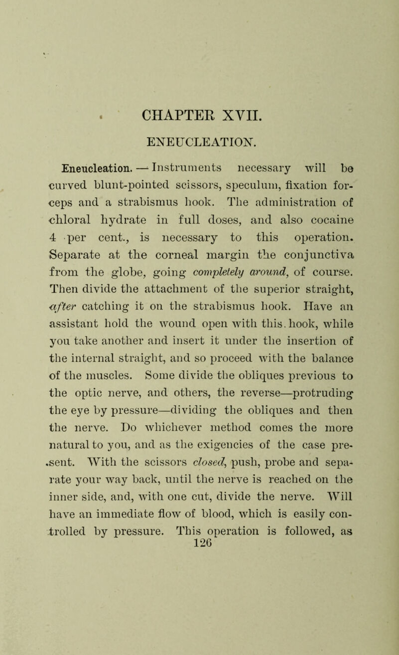 ENEFCLEATIOX Eneucleation.—‘Instruments necessary will be curved blunt-pointed scissors, speculum, fixation for- ceps and a strabismus hook. The administration of chloral hydrate in full doses, and also cocaine 4 per cent., is necessary to this operation. Separate at the corneal margin the conjunctiva from the globe, going completely around, of course. Then divide the attachment of the superior straight, after catching it on the strabismus hook. Have an assistant hold the wound open with this, hook, while you take another and insert it under the insertion of the internal straight, and so proceed with the balance of the muscles. Some divide the obliques previous to the optic nerve, and others, the reverse—protruding the eye by pressure—dividing the obliques and then the nerve. Do whichever method comes the more natural to you, and as the exigencies of the case pre- sent. With the scissors closed, push, probe and sepa- rate your way back, until the nerve is reached on the inner side, and, with one cut, divide the nerve. Will have an immediate flow of blood, which is easily con- trolled by pressure. This operation is followed, as