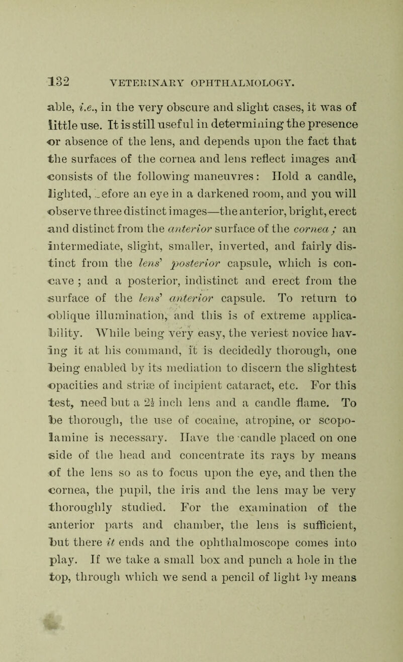 able, i.e., in the very obscure and slight cases, it was of little use. It is still useful in determining the presence or absence of the lens, and depends upon the fact that the surfaces of the cornea and lens reflect images and consists of the following maneuvres: Hold a candle, lighted, ,_efore an eye in a darkened room, and you will observe three distinct images—the anterior, bright, erect and distinct from the anterior surface of the cornea/ an intermediate, slight, smaller, inverted, and fairly dis- tinct from the lens’ posterior capsule, which is con- cave ; and a posterior, indistinct and erect from the surface of the lens’ anterior capsule. To return to oblique illumination, and this is of extreme applica- bility. While being very easy, the veriest novice hav- ing it at his command, it is decidedly thorough, one being enabled by its mediation to discern the slightest opacities and striae of incipient cataract, etc. For this test, need but a 2h inch lens and a candle flame. To be thorough, the use of cocaine, atropine, or scopo- lamine is necessary. Have the candle placed on one side of the head and concentrate its rays by means of the lens so as to focus upon the eye, and then the cornea, the pupil, the iris and the lens may be very thoroughly studied. For the examination of the interior parts and chamber, the lens is sufficient, but there it ends and the ophthalmoscope comes into play. If we take a small box and punch a hole in the top, through which we send a pencil of light by means