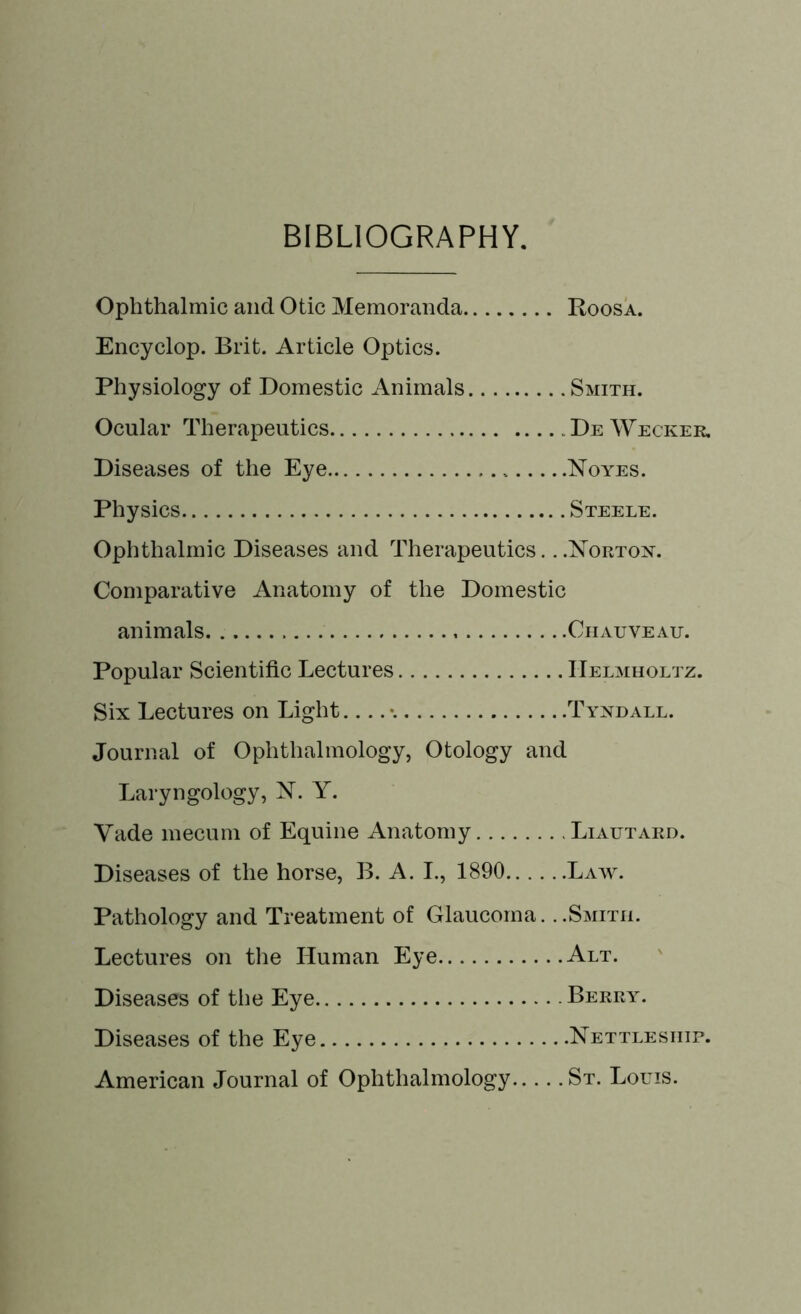 BIBLIOGRAPHY. Ophthalmic and Otic Memoranda Roosa. Encyclop. Brit. Article Optics. Physiology of Domestic Animals Smith. Ocular Therapeutics De Wecker. Diseases of the Eye Noyes. Physics Steele. Ophthalmic Diseases and Therapeutics. ..Norton. Comparative Anatomy of the Domestic animals Chauveau. Popular Scientific Lectures Helmholtz. Six Lectures on Light •. Tyndall. Journal of Ophthalmology, Otology and Laryngology, N. Y. Yade mecum of Equine Anatomy Liautard. Diseases of the horse, B. A. I., 1890 Law. Pathology and Treatment of Glaucoma. ..Smith. Lectures on the Human Eye Alt. Diseases of the Eye Berry. Diseases of the Eye Nettlesiiip. American Journal of Ophthalmology St. Louis.