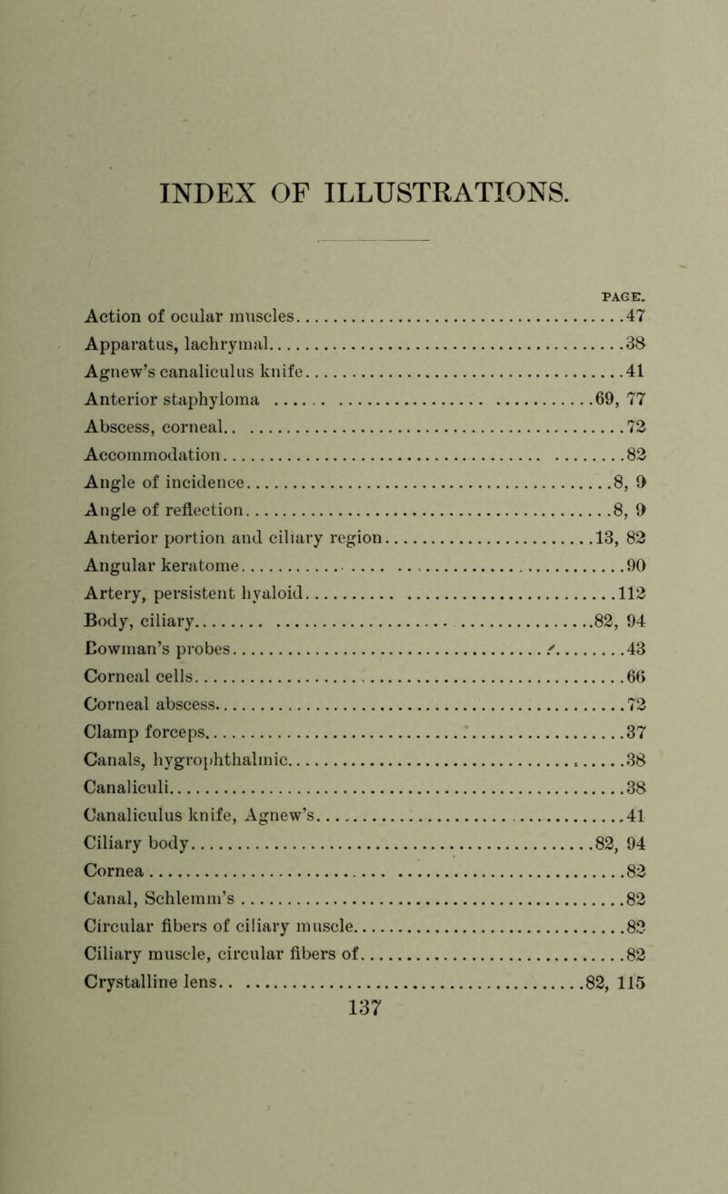 INDEX OF ILLUSTRATIONS. PAGE. Action of ocular muscles 47 Apparatus, lachrymal 38 Agnew’s canaliculus knife 41 Anterior staphyloma 69,77 Abscess, corneal 72 Accommodation 82 Angle of incidence 8, 9 Angle of reflection 8, 9 Anterior portion and ciliary region 13, 82 Angular keratome 90 Artery, persistent hyaloid 112 Body, ciliary 82, 94 Bowman’s probes / 43 Corneal cells 66 Corneal abscess 72 Clamp forceps 37 Canals, hygrophthalmic 38 Canaliculi 38 Canaliculus knife, Agnew’s 41 Ciliary body 82, 94 Cornea 82 Canal, Schlemm’s 82 Circular fibers of ciliary muscle 82 Ciliary muscle, circular fibers of 82 Crystalline lens 82, 115