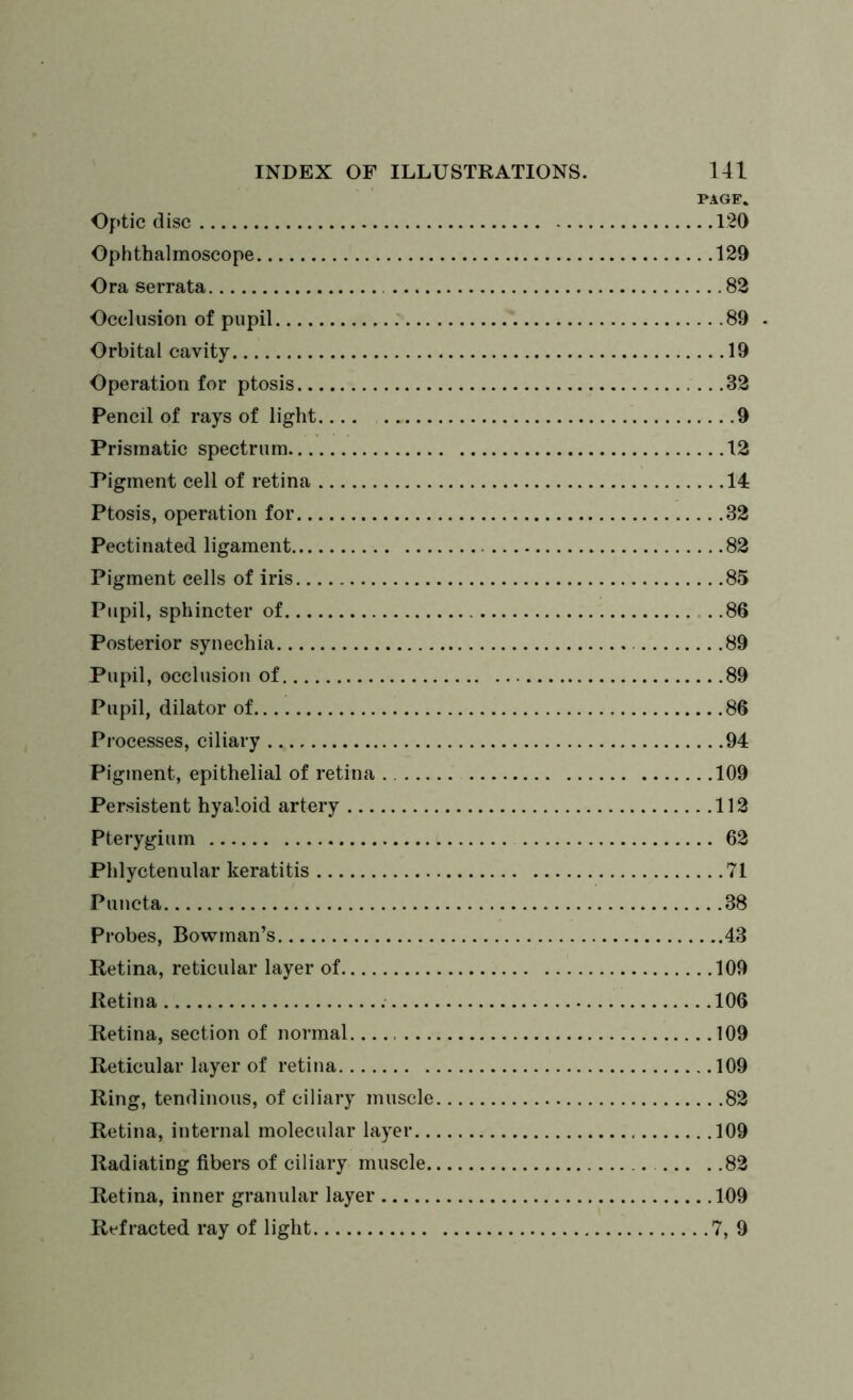 PAGE. Optic disc 120 Ophthalmoscope 129 Ora serrata 82 Occlusion of pupil 89 . Orbital cavity 19 Operation for ptosis 32 Pencil of rays of light.... .. 9 Prismatic spectrum 12 Pigment cell of retina 14 Ptosis, operation for 32 Pectinated ligament 82 Pigment eells of iris 85 Pupil, sphincter of 86 Posterior synechia 89 Pupil, occlusion of 89 Pupil, dilator of 86 Processes, ciliary 94 Pigment, epithelial of retina 109 Persistent hyaloid artery 112 Pterygium 62 Phlyctenular keratitis 71 Puncta 38 Probes, Bowman’s 43 Retina, reticular layer of 109 Retina 106 Retina, section of normal. 109 Reticular layer of retina 109 Ring, tendinous, of ciliary muscle 82 Retina, internal molecular layer 109 Radiating fibers of ciliary muscle 82 Retina, inner granular layer 109 Refracted ray of light 7, 9