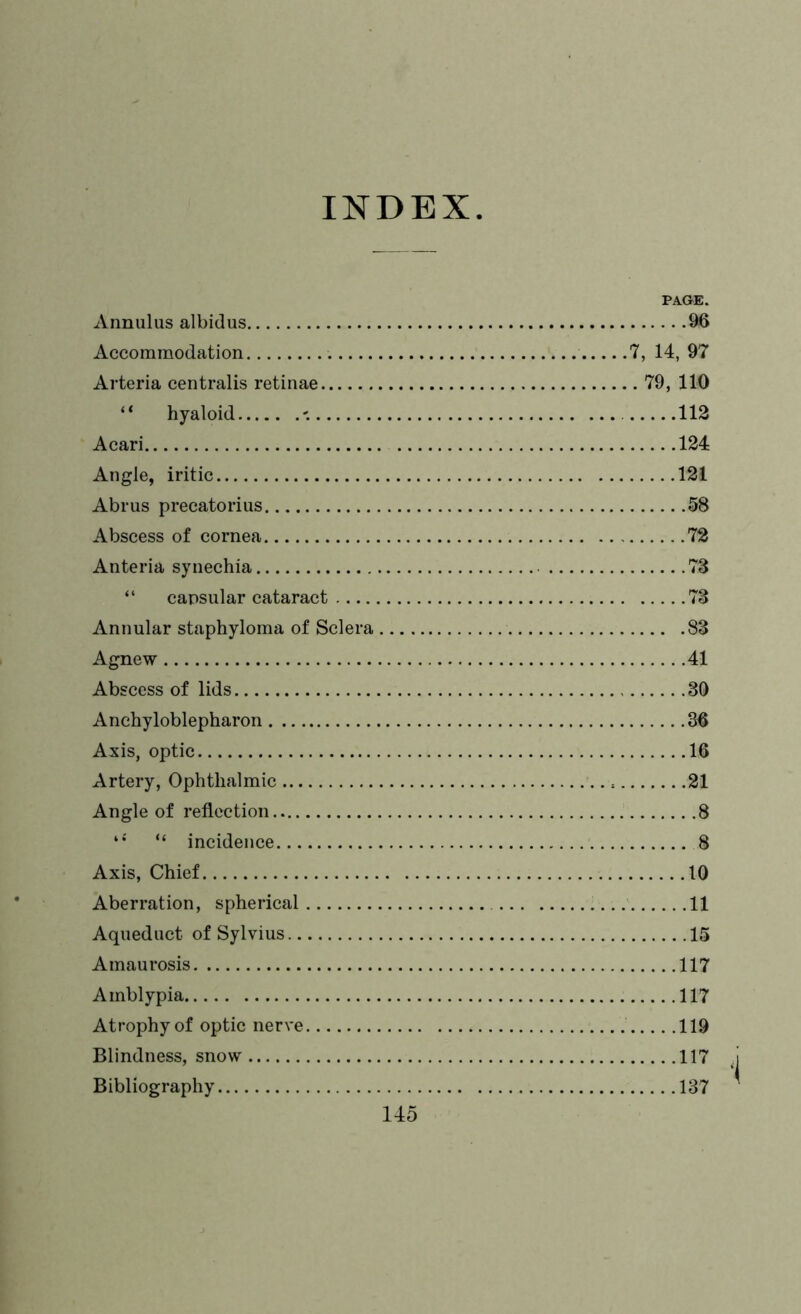 INDEX Annulus albidus Accommodation Arteria centralis retinae ‘ * hyaloid - Acari Angle, iritic Abrus precatorius Abscess of cornea Anteria synechia “ capsular cataract Annular staphyloma of Sclera Agnew Abscess of lids Anchyloblepharon Axis, optic Artery, Ophthalmic Angle of reflection “ incidence Axis, Chief Aberration, spherical Aqueduct of Sylvius Amaurosis Amblypia Atrophy of optic nerve Blindness, snow Bibliography PAGE. 96 7, 14, 97 . 79, 110 112 124 121 58 72 73 73 83 41 30 36 16 21 8 8 10 11 15 117 117 119 117 137