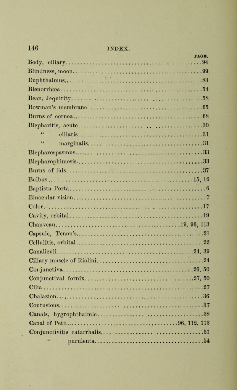 PAGE. Body, ciliary 94 Blindness, moon 99 Buphthalmus 83 Blenorrhcea 54 Bean, Jequirity 58 Bowman’s membrane 65 Burns of cornea 68 Blepharitis, acute 30 “ ciliaris 31 “ marginalis 31 Blepharospasm us 33 B1 e pharophi mosis 33 Burns of lids 37 Bulbus 15, 16 Baptista Porta 6 Binocular vision 7 Color 17 Cavity, orbital 19 Chauveau 19, 96, 113 Capsule, Tenon’s 21 Cellulitis, orbital 22 Canaliculi 24, 39 Ciliary muscle of Riolini 24 Conjunctiva 26. 50 Conjunctival fornix 27, 50 Cilia 27 Chalazion.. 36 Contusions 37 Canals, hygrophthalmic 38 Canal of Petit 96, 112, 113 Conjunctivitis catarrhalis 51 ‘ ‘ purulenta 54