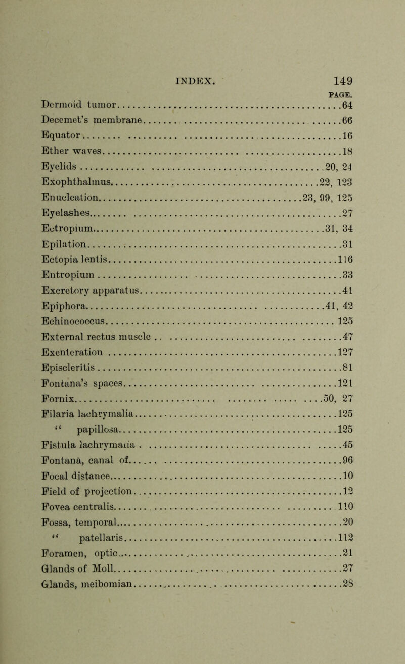 PAGE. Dermoid tumor 64 Deccmet’s membrane 66 Equator 16 Ether waves 18 Eyelids 20, 24 Exophthalmus 22, 123 Enucleation 23, 99, 125 Eyelashes 27 Ectropium 31, 34 Epilation 31 Ectopia lentis 116 Entropium 33 Excretory apparatus 41 Epiphora 41, 42 Echinococcus 125 External rectus muscle 47 Exenteration 127 Episcleritis 81 Fontana’s spaces 121 Fornix 50, 27 Filaria laehrymalia 125 “ papillosa 125 Fistula lachryman'a 45 Fontana, canal of 96 Focal distance 10 Field of projection 12 Fovea centralis 110 Fossa, temporal 20 “ patellaris 112 Foramen, optic 21 Glands of Moll 27 Glands, meibomian 2S