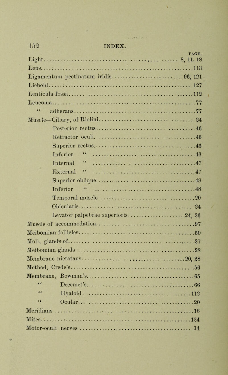 PAGE. Light 8, 11, 18 Lens : 113 Ligamentum pectinatum iritlis 96, 121 Licbold 127 Lenticula fossa 112 Leucoraa 77 “ adherans 77 Muscle—Ciliary, of Riolini > 24 Posterior rectus 46 Retractor oculi 46 Superior rectus 46 Inferior “ 46 Internal “ 47 External “ .47 Superior oblique 48 Inferior “ .. 48 Temporal muscle 20 Obicularis 24 Levator palpebrae superioris 24, 26 Muscle of accommodation 97 Meibomian follicles 50 Moll, glands of 27 Meibomian glands 28 Membrane nictatans 20, 28 Method, Crede’s 56 Membrane, Bowman’s 65 “ Decemet’s 66 “ Hyaloid. 112 “ Ocular 20 Meridians 16 Mites.'. 124 Motor-oculi nerves 14