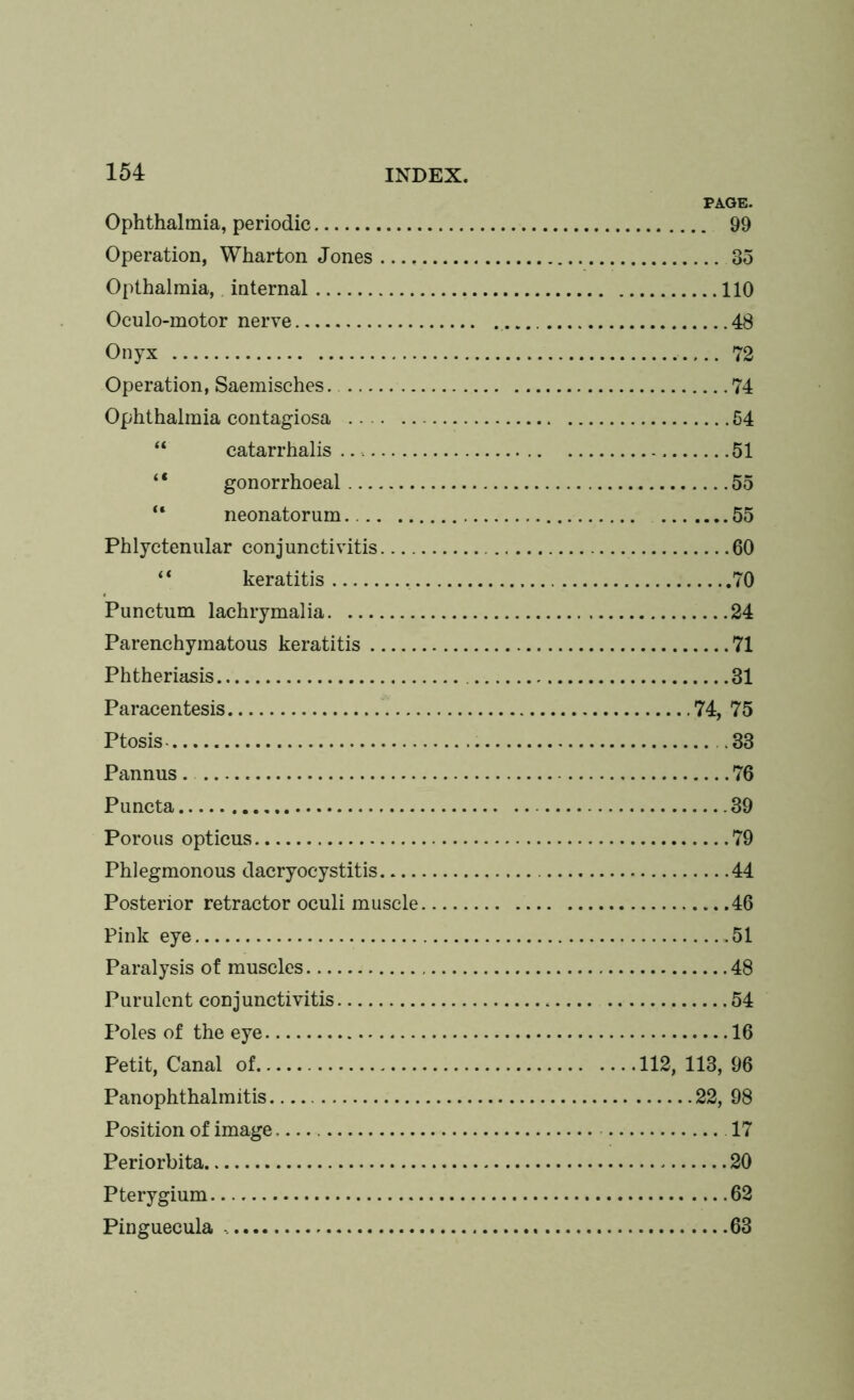 PAGE. Ophthalmia, periodic 99 Operation, Wharton Jones 35 Opthalmia,. internal 110 Oculo-motor nerve 48 Onyx 72 Operation, Saemisches. 74 Ophthalmia contagiosa 54 “ catarrhalis 51 “ gonorrhoeal 55 “ neonatorum 55 Phlyctenular conjunctivitis 60 “ keratitis , 70 Punctum lachrymalia 24 Parenchymatous keratitis 71 Phtheriasis 31 Paracentesis 74, 75 Ptosis .33 Pannus. 76 Puncta 39 Porous opticus 79 Phlegmonous dacryocystitis 44 Posterior retractor oculi muscle 46 Pink eye 51 Paralysis of muscles 48 Purulent conjunctivitis 54 Poles of the eye 16 Petit, Canal of 112, 113, 96 Panophthalmitis 22, 98 Position of image 17 Periorbita 20 Pterygium 62 Pinguecula 63
