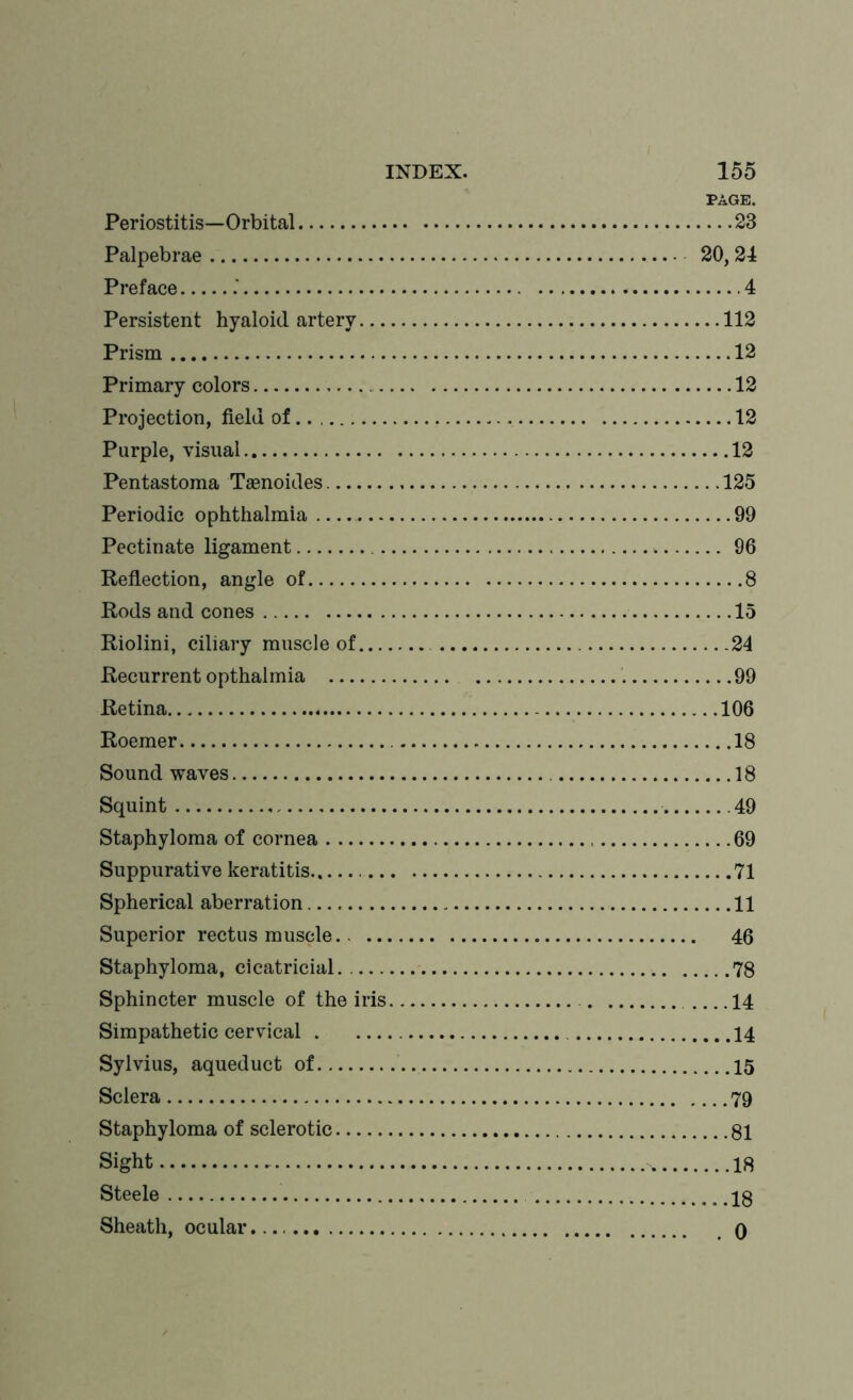 PAGE. Periostitis—Orbital 23 Palpebrae 20,24 Preface .' 4 Persistent hyaloid artery 112 Prism 12 Primary colors 12 Projection, field of.. 12 Purple, visual 12 Pentastoma Tamoides 125 Periodic ophthalmia 99 Pectinate ligament . 96 Reflection, angle of 8 Rods and cones 15 Riolini, ciliary muscle of 24 Recurrent opthalmia 99 Retina 106 Roemer 18 Sound waves 18 Squint 49 Staphyloma of cornea 69 Suppurative keratitis 71 Spherical aberration 11 Superior rectus muscle 46 Staphyloma, cicatricial 78 Sphincter muscle of the iris 14 Simpathetic cervical 14 Sylvius, aqueduct of 15 Sclera 79 Staphyloma of sclerotic 81 Sight % 18 Steele 13 Sheath, ocular 0